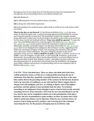 through any fear of your dying from its fruit that the tree has been interdicted, but
through fear of your becoming rivals to your Master himself; and
(2) with falsehood—
(a) in affirming that to be true which he knew to be false;
(b) in doing this while delivering his law;
(c) in pretending to be careful of man’s safety while in reality he was only jealous of his
own honor.
That in the day ye eat thereof. Cf. the Divine prohibition (Gen_2:17), the exact
terms of which are again used—a mark of growing aggressiveness towards the woman,
and of special audacity towards God. The prohibition employs the singular number,
being addressed to Adam only; the devil employs the plural, as his words were meant not
for Eve alone, but for her husband with her. Your eyes shall be opened. "To open the
eyes," the usual Biblical phrase for restoring sight to the blind (2Ki_6:17, 2Ki_6:20;
Psa_146:8; Isa_42:7), is also used to denote the impartation of power to perceive
(physically, mentally, spiritually) objects not otherwise discernible (cf. Gen_21:19; Isa_
35:5). Here it was designed to be ambiguous; like all Satan’s oracles, suggesting to the
hearer the attainment of higher wisdom, but meaning in the intention of the speaker
only a discovery of their nakedness. The same ambiguity attaches to the devil’s
exposition of his own text. And ye shall be as gods. Literally, as Elohim; not &c θεοιΜ
(LXX.), sicut dii (Vulgate), as gods (A.V.), as the angels (R. Jonathan), as the devils
(Ainsworth), daemonibusque, diisve similes (Rosenmόller), as princes (White); but as
the supreme Deity (Calvin, Keil, Kalisch, et alia)—ostensibly a promise of divinity.
Knowing good and evil. As they knew this already from the prohibition, the language
must imply a fullness and accuracy of understanding such as was competent only to
Elohim (vide on Gen_3:22)
CALVIN, "5.For God doth know. There are those who think that God is here
craftily praised by Satan, as if He never would prohibit men from the use of
wholesome fruit. But they manifestly contradict themselves, for they at the some
time confess that in the preceding member of the sentence he had already declared
God to be unworthy of confidence, as one who had lied. Others suppose that he
charges God with malignity and envy, as wishing to deprive man of his highest
perfection; and this opinion is more probable than the other. Nevertheless,
(according to my judgments) Satan attempts to prove what he had recently asserted,
reasoning, however, from contraries: (167) God, he says, has interdicted to you the
tree, that he may not be compelled to admit you to the participation of his glory;
therefore, the fear of punishment is quite needless. In short, he denies that a fruit
which is useful and salutary can be injurious. When he says, God does know, he
censures God as being moved by jealousy: and as having given the command
concerning the tree, for the purpose of keeping man in an inferior rank.
131
 