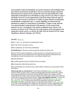 outward death would not immediately succeed the enjoyment of the forbidden fruit;
that with the consciousness of guilt there comes in a conscious though a disturbed
distinction between good and evil, and that the sinner has placed himself in a false
independence through his own self-wilfulness (comp. Genesis 3:22). When we take it
all together, however, it is the appointment to the divine image which the spirit of
the tempter perverts into a caricature: Ye shall be as gods, and into an anticipation
of immediately reaching their aim: “A satanic amphiboly, in which truth and
falsehood are united to a certain degree of coincidence.” Ziegler. Comp. Job 8:44.
Very dark is Knobel’s comprehension of this passage: “In the account of the
Jehovist,” he says, “God appears to be jealous of ambitious men ( Genesis 3:22;
Genesis 6:3; Genesis 11:16). This same view of the jealousy of the gods appears also
among the Grecian writers, e. g, Herod, i32; iii40. vii10, 46; Pausan. ii33; iii.; comp.
Nägelsbach: ‘Homeric Theology,’ p33.”[FN14]
PULPIT, "Gen_3:5
For (‫י‬ִ‫—כּ‬nam, γαρ, for because; assigning the reason
(1) for the devil’s, statement, and so,
(2) by implication, for the Divine prohibition)
God doth know. Thus the serpent practically charges the Deity with
(1) envy of his creatures’ happiness, as if he meant to say, Depend upon it, it is not
through any fear of your dying from its fruit that the tree has been interdicted, but
through fear of your becoming rivals to your Master himself; and
(2) with falsehood—
(a) in affirming that to be true which he knew to be false;
(b) in doing this while delivering his law;
(c) in pretending to be careful of man’s safety while in reality he was only jealous of his
own honor.
That in the day ye eat thereof. Cf. the Divine prohibition (Gen_2:17), the exact
terms of which are again used—a mark of growing aggressiveness towards the woman,
and of special audacity towards God. The prohibition employs the singular number,
being addressed to Adam only; the devil employs the plural, as his words were meant not
for Eve alone, but for her husband with her. Your eyes shall be opened. "To open the
eyes," the usual Biblical phrase for restoring sight to the blind (2Ki_6:17, 2Ki_6:20;
Psa_146:8; Isa_42:7), is also used to denote the impartation of power to perceive
(physically, mentally, spiritually) objects not otherwise discernible (cf. Gen_21:19; Isa_
35:5). Here it was designed to be ambiguous; like all Satan’s oracles, suggesting to the
hearer the attainment of higher wisdom, but meaning in the intention of the speaker
134
 