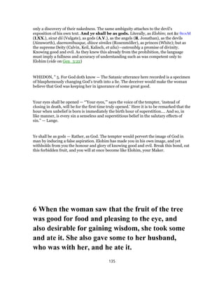 only a discovery of their nakedness. The same ambiguity attaches to the devil’s
exposition of his own text. And ye shall be as gods. Literally, as Elohim; not &c θεοιΜ
(LXX.), sicut dii (Vulgate), as gods (A.V.), as the angels (R. Jonathan), as the devils
(Ainsworth), daemonibusque, diisve similes (Rosenmόller), as princes (White); but as
the supreme Deity (Calvin, Keil, Kalisch, et alia)—ostensibly a promise of divinity.
Knowing good and evil. As they knew this already from the prohibition, the language
must imply a fullness and accuracy of understanding such as was competent only to
Elohim (vide on Gen_3:22)
WHEDON, " 5. For God doth know — The Satanic utterance here recorded is a specimen
of blasphemously changing God’s truth into a lie. The deceiver would make the woman
believe that God was keeping her in ignorance of some great good.
Your eyes shall be opened — “’Your eyes,’” says the voice of the tempter, ‘instead of
closing in death, will be for the first time truly opened.’ Here it is to be remarked that the
hour when unbelief is born is immediately the birth hour of superstition.… And so, in
like manner, is every sin a senseless and superstitious belief in the salutary effects of
sin.” — Lange.
Ye shall be as gods — Rather, as God. The tempter would pervert the image of God in
man by inducing a false aspiration. Elohim has made you in his own image, and yet
withholds from you the honour and glory of knowing good and evil. Break this bond, eat
this forbidden fruit, and you will at once become like Elohim, your Maker.
6 When the woman saw that the fruit of the tree
was good for food and pleasing to the eye, and
also desirable for gaining wisdom, she took some
and ate it. She also gave some to her husband,
who was with her, and he ate it.
135
 