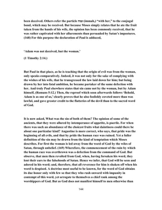 been deceived. Others refer the particle ‫עמה‬ (immah,) “with her,” to the conjugal
bond, which may be received. But because Moses simply relates that he ate the fruit
taken from the hands of his wife, the opinion has been commonly received, that he
was rather captivated with her allurements than persuaded by Satan’s impostures.
(168) For this purpose the declaration of Paul is adduced,
‘Adam was not deceived, but the woman.’
(1 Timothy 2:14.)
But Paul in that place, as he is teaching that the origin of evil was from the woman,
only speaks comparatively. Indeed, it was not only for the sake of complying with
the wishes of his wife, that he transgressed the law laid down for him; but being
drawn by her into fatal ambition, he became partaker of the same defection with
her. And truly Paul elsewhere states that sin came not by the woman, but by Adam
himself, (Romans 5:12.) Then, the reproof which soon afterwards follows ‘Behold,
Adam is as one of us,’ clearly proves that he also foolishly coveted more than was
lawful, and gave greater credit to the flatteries of the devil than to the sacred word
of God.
It is now asked, What was the sin of both of them? The opinion of some of the
ancients, that they were allured by intemperance of appetite, is puerile. For when
there was such an abundance of the choicest fruits what daintiness could there be
about one particular kind? Augustine is more correct, who says, that pride was the
beginning of all evils, and that by pride the human race was ruined. Yet a fuller
definition of the sin may be drawn from the kind of temptation which Moses
describes. For first the woman is led away from the word of God by the wiles of
Satan, through unbelief. (169) Wherefore, the commencement of the ruin by which
the human race was overthrown was a defection from the command of God. But
observe, that men then revolted from God, when, having forsaken his word, they
lent their ears to the falsehoods of Satan. Hence we infer, that God will be seen and
adored in his word; and, therefore, that all reverence for him is shaken off when his
word is despised. A doctrine most useful to be known, for the word of God obtains
its due honor only with few so that they who rush onward with impunity in
contempt of this word, yet arrogate to themselves a chief rank among the
worshippers of God. But as God does not manifest himself to men otherwise than
144
 