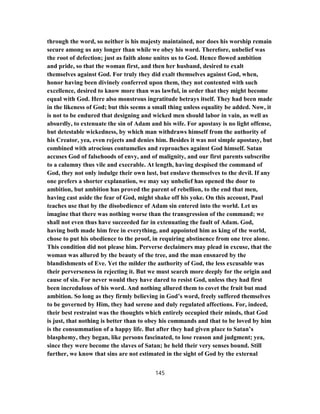 through the word, so neither is his majesty maintained, nor does his worship remain
secure among us any longer than while we obey his word. Therefore, unbelief was
the root of defection; just as faith alone unites us to God. Hence flowed ambition
and pride, so that the woman first, and then her husband, desired to exalt
themselves against God. For truly they did exalt themselves against God, when,
honor having been divinely conferred upon them, they not contented with such
excellence, desired to know more than was lawful, in order that they might become
equal with God. Here also monstrous ingratitude betrays itself. They had been made
in the likeness of God; but this seems a small thing unless equality be added. Now, it
is not to be endured that designing and wicked men should labor in vain, as well as
absurdly, to extenuate the sin of Adam and his wife. For apostasy is no light offense,
but detestable wickedness, by which man withdraws himself from the authority of
his Creator, yea, even rejects and denies him. Besides it was not simple apostasy, but
combined with atrocious contumelies and reproaches against God himself. Satan
accuses God of falsehoods of envy, and of malignity, and our first parents subscribe
to a calumny thus vile and execrable. At length, having despised the command of
God, they not only indulge their own lust, but enslave themselves to the devil. If any
one prefers a shorter explanation, we may say unbelief has opened the door to
ambition, but ambition has proved the parent of rebellion, to the end that men,
having cast aside the fear of God, might shake off his yoke. On this account, Paul
teaches use that by the disobedience of Adam sin entered into the world. Let us
imagine that there was nothing worse than the transgression of the command; we
shall not even thus have succeeded far in extenuating the fault of Adam. God,
having both made him free in everything, and appointed him as king of the world,
chose to put his obedience to the proof, in requiring abstinence from one tree alone.
This condition did not please him. Perverse declaimers may plead in excuse, that the
woman was allured by the beauty of the tree, and the man ensnared by the
blandishments of Eve. Yet the milder the authority of God, the less excusable was
their perverseness in rejecting it. But we must search more deeply for the origin and
cause of sin. For never would they have dared to resist God, unless they had first
been incredulous of his word. And nothing allured them to covet the fruit but mad
ambition. So long as they firmly believing in God’s word, freely suffered themselves
to be governed by Him, they had serene and duly regulated affections. For, indeed,
their best restraint was the thoughts which entirely occupied their minds, that God
is just, that nothing is better than to obey his commands and that to be loved by him
is the consummation of a happy life. But after they had given place to Satan’s
blasphemy, they began, like persons fascinated, to lose reason and judgment; yea,
since they were become the slaves of Satan; he held their very senses bound. Still
further, we know that sins are not estimated in the sight of God by the external
145
 