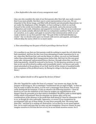 1. How deplorable is the state of every unregenerate man!
[Any one who considers the state of our first parents after their fall, may easily conceive
that it was most pitiable. But their case is a just representation of our own. We are
despoiled of the divine image, and filled with all hateful and abominable dispositions: we
are under the displeasure of the Almighty: we have nothing to which we can look
forward in this world, but troubles, disorders, and death; and in the eternal world,
indignation and wrath, tribulation and anguish for evermore. Why do we not endeavour
to get our minds suitably affected with this our melancholy condition? Why do we not
see ourselves, as in a glass; and apply to ourselves that commiseration which we are
ready to bestow on our first parents? Alas! “the god of this world hath blinded our
minds:” else we should smite upon our breasts with sorrow and anguish, and implore
without delay the mercy which we so much need.]
2. How astonishing was the grace of God in providing a Saviour for us!
[It is needless to say that our first parents could do nothing to repair the evil which they
had committed. And how far they were from attempting to make reparation for it, we
see, when they fled from God, and cast the blame on others, yea even on God himself,
rather than acknowledge their transgressions before him. But God, for His own great
name sake, interposed, and promised them a Saviour, through whom they, and their
believing posterity, should be restored to his favour. To this gracious promise we owe it,
that we are not all involved in endless and irremediable misery. Let heaven and earth
stand astonished at the goodness of our God! And let all the sinners of mankind testify
their acceptance of his proffered mercy, by fleeing for refuge to the hope set before
them.]
3. How vigilant should we all be against the devices of Satan!
[He who “beguiled Eve under the form of a serpent,” can assume any shape, for the
purpose of deceiving us. He is sometimes “transformed into an angel of light,” so that we
may be ready to follow his advice, as if he were a messenger from heaven. But we may
easily distinguish his footsteps, if only we attend to the following inquiries:—Does he
lessen in our eyes the sinfulness of sin? Does he weaken our apprehensions of its
danger? Does he persuade us to that which is forbidden? Would he make us think lightly
of that which is threatened? Does he stimulate our desires after evil by any
considerations of the pleasure or the profit that shall attend it? Does he calumniate God
to us, as though He were unfriendly, oppressive, or severe? If our temptations be
accompanied with any of these things, we may know assuredly that “the enemy hath
done this,” and that he is seeking our destruction. Let us then be on our guard against
him. Let us watch and pray that we enter not into temptation. However remote we may
imagine ourselves to be from the love of evil, let us not think ourselves secure: for if
165
 