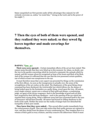 Satan vanquished our first parents under all the advantages they enjoyed, he will
certainly overcome us, unless “we resist him,” “strong in the Lord, and in the power of
his might.”]
7 Then the eyes of both of them were opened, and
they realized they were naked; so they sewed fig
leaves together and made coverings for
themselves.
BARNES, "Gen_3:7
Their eyes were opened. - Certain immediate effects of the act are here stated. This
cannot mean literally that they were blind up to this moment; for Adam, no doubt, saw
the tree in the garden concerning which he received a command, the animals which he
named, and the woman whom he recognized as bone of his bones and flesh of his flesh.
And of the woman it is affirmed that she saw that the tree possessed certain qualities,
one of which at least was conspicuous to the eye.
It must therefore mean that a new aspect was presented by things on the commission
of the first offence. As soon as the transgression is actually over, the sense of the
wrongfulness of the act rushes on the mind. The displeasure of the great Being whose
command has been disobeyed, the irretrievable loss which follows sin, the shame of
being looked upon by the bystanders as a guilty thing, crowd upon the view. All nature,
every single creature, seems now a witness of their guilt and shame, a condemning
judge, an agent of the divine vengeance. Such is the knowledge of good and evil they
have acquired by their fall from obedience - such is the opening of the eye which has
requited their wrong-doing. What a different scene had once presented itself to the eyes
of innocence! All had been friendly. All nature had bowed in willing obedience to the
lords of the earth. Neither the sense nor the reality of danger had ever disturbed the
tranquility of their pure minds.
They knew that they were naked. - This second effect results immediately from
the consciousness of guilt. They now take notice that their guilty persons are exposed to
view, and they shrink from the glance of every condemning eye. They imagine there is a
witness of their guilt in every creature, and they conceive the abhorrence which it must
166
 