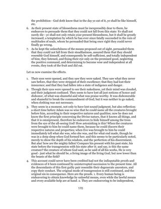 the prohibition - God doth know that in the day ye eat of it, ye shall be like himself,
etc.
6. As their present state of blessedness must be inexpressibly dear to them, he
endeavors to persuade them that they could not fall from this state: Ye shall not
surely die - ye shall not only retain your present blessedness, but it shall be greatly
increased; a temptation by which he has ever since fatally succeeded in the ruin of
multitudes of souls, whom he persuaded that being once right they could never
finally go wrong.
7. As he kept the unlawfulness of the means proposed out of sight, persuaded them
that they could not fall from their steadfastness, assured them that they should
resemble God himself, and consequently be self-sufficient, and totally independent
of him; they listened, and fixing their eye only on the promised good, neglecting
the positive command, and determining to become wise and independent at all
events, they took of the fruit and did eat.
Let us now examine the effects.
1. Their eyes were opened, and they saw they were naked. They saw what they never
saw before, that they were stripped of their excellence; that they had lost their
innocence; and that they had fallen into a state of indigence and danger.
2. Though their eyes were opened to see their nakedness, yet their mind was clouded,
and their judgment confused. They seem to have lost all just notions of honor and
dishonor, of what was shameful and what was praise-worthy. It was dishonorable
and shameful to break the commandment of God; but it was neither to go naked,
when clothing was not necessary.
3. They seem in a moment, not only to have lost sound judgment, but also reflection:
a short time before Adam was so wise that he could name all the creatures brought
before him, according to their respective natures and qualities; now he does not
know the first principle concerning the Divine nature, that it knows all things, and
that it is omnipresent, therefore he endeavors to hide himself among the trees
from the eye of the all-seeing God! How astonishing is this! When the creatures
were brought to him he could name them, because he could discern their
respective natures and properties; when Eve was brought to him he could
immediately tell what she was, who she was, and for what end made, though he
was in a deep sleep when God formed her; and this seems to be particularly noted,
merely to show the depth of his wisdom, and the perfection of his discernment.
But alas! how are the mighty fallen! Compare his present with his past state, his
state before the transgression with his state after it; and say, is this the same
creature? the creature of whom God said, as he said of all his works, He is very
good - just what he should be, a living image of the living God; but now lower than
the beasts of the field?
4. This account could never have been credited had not the indisputable proofs and
evidences of it been continued by uninterrupted succession to the present time. All
the descendants of this first guilty pair resemble their degenerate ancestors, and
copy their conduct. The original mode of transgression is still continued, and the
original sin in consequence. Here are the proofs. 1. Every human being is
endeavoring to obtain knowledge by unlawful means, even while the lawful means
and every available help are at hand. 2. They are endeavoring to be independent,
170
 