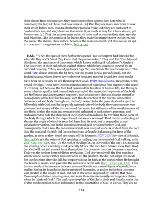 their shame from one another, they made themselves aprons. See here what is
commonly the folly of those that have sinned. [1.] That they are more solicitous to save
their credit before men than to obtain their pardon from God; they are backward to
confess their sin, and very desirous to conceal it, as much as may be. I have sinned, yet
honour me. [2.] That the excuses men make, to cover and extenuate their sins, are vain
and frivolous. Like the aprons of fig-leaves, they make the matter never the better, but
the worse; the shame, thus hidden, becomes the more shameful. Yet thus we are all apt
to cover our transgressions as Adam, Job_31:33.
K&D, "“Then the eyes of them both were opened” (as the serpent had foretold: but
what did they see?), “and they knew that they were naked.” They had lost “that blessed
blindness, the ignorance of innocence, which knows nothing of nakedness” (Ziegler).
The discovery of their nakedness excited shame, which they sought to conceal by an
outward covering. “They sewed fig-leaves together, and made themselves aprons.” The
word ‫ָה‬‫נ‬ ֵ‫א‬ ְ‫תּ‬ always denotes the fig-tree, not the pisang (Musa paradisiaca), nor the
Indian banana, whose leaves are twelve feet long and two feet broad, for there would
have been no necessity to sew them together at all. ‫ת‬ֹ‫ר‬ֹ‫ג‬ֲ‫ח‬, περιζώματα, are aprons, worn
round the hips. It was here that the consciousness of nakedness first suggested the need
of covering, not because the fruit had poisoned the fountain of human life, and through
some inherent quality had immediately corrupted the reproductive powers of the body
(as Hoffmann and Baumgarten suppose), nor because any physical change ensued in
consequence of the fall; but because, with the destruction of the normal connection
between soul and body through sin, the body ceased to be the pure abode of a spirit in
fellowship with God, and in the purely natural state of the body the consciousness was
produced not merely of the distinction of the sexes, but still more of the worthlessness of
the flesh; so that the man and woman stood ashamed in each other's presence, and
endeavoured to hide the disgrace of their spiritual nakedness, by covering those parts of
the body through which the impurities of nature are removed. That the natural feeling of
shame, the origin of which is recorded here, had its root, not in sensuality or any
physical corruption, but in the consciousness of guilt or shame before God, and
consequently that it was the conscience which was really at work, is evident from the fact
that the man and his wife hid themselves from Jehovah God among the trees of the
garden, as soon as they heard the sound of His footsteps. ‫ָה‬ ‫ה‬ְ‫י‬ ‫ל‬ ‫ק‬ (the voice of Jehovah,
Gen_3:8) is not the voice of God speaking or calling, but the sound of God walking, as in
2Sa_5:24; 1Ki_14:6, etc. - In the cool of the day (lit., in the wind of the day), i.e., towards
the evening, when a cooling wind generally blows. The men have broken away from God,
but God will not and cannot leave them alone. He comes to them as one man to another.
This was the earliest form of divine revelation. God conversed with the first man in a
visible shape, as the Father and Instructor of His children. He did not adopt this mode
for the first time after the fall, but employed it as far back as the period when He brought
the beasts to Adam, and gave him the woman to be his wife (Gen_2:19, Gen_2:22). This
human mode of intercourse between man and God is not a mere figure of speech, but a
reality, having its foundation in the nature of humanity, or rather in the fact that man
was created in the image of God, but not in the sense supposed by Jakobi, that “God
theomorphised when creating man, and man therefore necessarily anthropomorphises
when he thinks of God.” The anthropomorphies of God have their real foundation in the
divine condescension which culminated in the incarnation of God in Christ. They are to
174
 