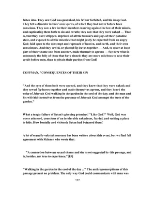 fallen into. They saw God was provoked, his favour forfeited, and his image lost.
They felt a disorder in their own spirits, of which they had never before been
conscious. They saw a law in their members warring against the law of their minds,
and captivating them both to sin and wrath; they saw that they were naked — That
is, that they were stripped, deprived of all the honours and joys of their paradise
state, and exposed to all the miseries that might justly be expected from an angry
God; laid open to the contempt and reproach of heaven, and earth, and their own
consciences. And they sewed, or platted fig leaves together — And, to cover at least
part of their shame one from another, made themselves aprons — See here what is
commonly the folly of those that have sinned: they are more solicitous to save their
credit before men, than to obtain their pardon from God!
COFFMAN, "CONSEQUENCES OF THEIR SIN
"And the eyes of them both were opened, and they knew that they were naked; and
they sewed fig-leaves together and made themselves aprons, and they heard the
voice of Jehovah God walking in the garden in the cool of the day; and the man and
his wife hid themselves from the presence of Jehovah God amongst the trees of the
garden."
What a tragic failure of Satan's glorying promises! "Like God?" Well, God was
never ashamed, conscious of an intolerable nakedness, fearful, and seeking a place
to hide. How brutally and viciously Satan had betrayed them!
A lot of sexually-related nonsense has been written about this event, but we find full
agreement with Skinner who wrote that:
"A connection between sexual shame and sin is not suggested by this passage, and
is, besides, not true to experience."[15]
"Walking in the garden in the cool of the day ..." The anthropomorphisms of this
passage present no problem. The only way God could communicate with man was
177
 