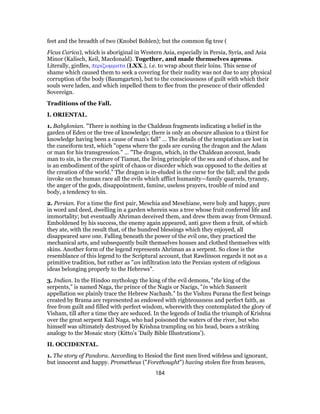feet and the breadth of two (Knobel Bohlen); but the common fig tree (
Ficus Carica), which is aboriginal in Western Asia, especially in Persia, Syria, and Asia
Minor (Kalisch, Keil, Macdonald). Together, and made themselves aprons.
Literally, girdles, περιζωμματα (LXX.), i.e. to wrap about their loins. This sense of
shame which caused them to seek a covering for their nudity was not due to any physical
corruption of the body (Baumgarten), but to the consciousness of guilt with which their
souls were laden, and which impelled them to flee from the presence of their offended
Sovereign.
Traditions of the Fall.
I. ORIENTAL.
1. Babylonian. "There is nothing in the Chaldean fragments indicating a belief in the
garden of Eden or the tree of knowledge; there is only an obscure allusion to a thirst for
knowledge having been a cause of man’s fall" … The details of the temptation are lost in
the cuneiform text, which "opens where the gods are cursing the dragon and the Adam
or man for his transgression." … "The dragon, which, in the Chaldean account, leads
man to sin, is the creature of Tiamat, the living principle of the sea and of chaos, and he
is an embodiment of the spirit of chaos or disorder which was opposed to the deities at
the creation of the world." The dragon is in-eluded in the curse for the fall; and the gods
invoke on the human race all the evils which afflict humanity—family quarrels, tyranny,
the anger of the gods, disappointment, famine, useless prayers, trouble of mind and
body, a tendency to sin.
2. Persian. For a time the first pair, Meschia and Mesehiane, were holy and happy, pure
in word and deed, dwelling in a garden wherein was a tree whose fruit conferred life and
immortality; but eventually Ahriman deceived them, and drew them away from Ormuzd.
Emboldened by his success, the enemy again appeared, anti gave them a fruit, of which
they ate, with the result that, of the hundred blessings which they enjoyed, all
disappeared save one. Falling beneath the power of the evil one, they practiced the
mechanical arts, and subsequently built themselves houses and clothed themselves with
skins. Another form of the legend represents Ahriman as a serpent. So close is the
resemblance of this legend to the Scriptural account, that Rawlinson regards it not as a
primitive tradition, but rather as "an infiltration into the Persian system of religious
ideas belonging properly to the Hebrews".
3. Indian. In the Hindoo mythology the king of the evil demons, "the king of the
serpents," is named Naga, the prince of the Nagis or Nacigs, "in which Sanserit
appellation we plainly trace the Hebrew Nachash." In the Vishnu Purana the first beings
created by Brama are represented as endowed with righteousness and perfect faith, as
free from guilt and filled with perfect wisdom, wherewith they contemplated the glory of
Visham, till after a time they are seduced. In the legends of India the triumph of Krishna
over the great serpent Kali Naga, who had poisoned the waters of the river, but who
himself was ultimately destroyed by Krishna trampling on his head, bears a striking
analogy to the Mosaic story (Kitto’s ’Daily Bible Illustrations’).
II. OCCIDENTAL.
1. The story of Pandora. According to Hesiod the first men lived wifeless and ignorant,
but innocent and happy. Prometheus ("Forethought") having stolen fire from heaven,
184
 
