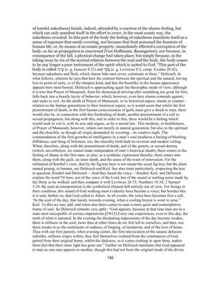 of hateful nakedness) Isaiah, indeed, attended by a reaction of the shame-feeling, but
which can only manifest itself in the effort to cover, in the most scanty way, the
nakedness revealed. In this part of the body the feeling of nakedness manifests itself as a
sense of exposure that needs covering, not because that fruit poisoned the fountain of
human life, or, by means of an innate property, immediately effected a corruption of the
body, so far as propagation is concerned (Von Hoffmann, Baumgarten), nor because, in
consequence of the fall, a physical change had taken place; but simply because, in the
taking away by sin of the normal relation between the soul and the body, the body ceases
to be any longer a pure instrument of the spirit which is united to God. “This part of the
body is called ‫ָה‬‫ו‬ ְ‫ר‬ֶ‫ﬠ‬ (e. g, Genesis 9:22) and ‫ר‬ ֶ‫שׂ‬ָ‫בּ‬ (e. g, Leviticus 9:2; comp. Exodus 28:42),
because nakedness and flesh, which shame bids men cover, culminate in them.” Delitzsch. In
what follows, wherein he says that here the contrast between the spiritual and the natural, having
lost its point of unity, is of the sharpest kind, and that the beastlike in the human appearance
appears here most bestial, Delitzsch is approaching again the theosophic mode of view; although
it is true that Prayer of Manasseh, from his demoniacal striving after something too great for him,
falls back into a beastly laxity of behavior, which, however, even here shame contends against,
and seeks to veil. As the death of Prayer of Manasseh, in its historical aspect, stands in counter-
relation to the human generations in their historical aspect, so it would seem that whilst the first
presentiment of death, in the first human consciousness of guilt, must give a shock to men, there
would also be, in connection with this foreboding of death, another presentiment of a call to
sexual propagation; but along with this, and in order to this, there would be a feeling which
would seek to veil it, with its acts and organs, as by a sacred law. This modesty, or bashfulness,
of Prayer of Manasseh, however, relates not merely to natural generation, but also to the spiritual
and the churchly; as though all origin demanded its covering—its creative night. The
commendation of the first growths of intelligence in a man’s soul produces a feeling of blushing
diffidence, and Song of Solomon, too, the churchly birth hath its reverent and modest veiling.
When, therefore, along with the presentiment of death, and of the generic or sexual destiny
(which, nevertheless, we cannot make independent of man’s historical death), there comes in the
feeling of shame in the first men, so also, as a symbolic expression therefor, there enters into
them, along with the guilt, an inner death, and the sense of the want of renovation. For the
refutation of Knobel’s view, that by the fig-tree here is not meant the usual fig-tree, but the plant
named pisang, or banana, see Delitzsch and Keil. See also more particularly, respecting the tree
in question, Knobel and Delitzsch.—And they heard the voice.—Knobel, Keil, and Delitzsch
explain the word ‫קוֹל‬ here, not of the voice of the Lord, but of the sound or rustling noise made by
the Deity as he walked; and they compare it with Leviticus 26:33; Numbers 16:34; 2 Samuel
5:24. By such an interpretation is the symbolical element left entirely out of view. For beings in
their condition, this sound of God walking must evidently have become a voice; but besides this
it is said, farther on, that God called to Adam. At all events, the voice here becomes first a call.
“In the cool of the day, that Isaiah, towards evening, when a cooling breeze is wont to arise.”
Keil. To this we may add: and when also there comes to man a more quiet and contemplative
frame of soul. So Delitzsch remarks very aptly: “God appears, because at that time men are in a
state most susceptible of serious impressions.[FN15] Every one experiences, even to this day, the
truth of what is narrated. In the evening the dissipating impressions of the day become weaker,
there is stillness in the soul; more than at other times do we feel left to ourselves, and then, too,
there awake in us the sentiments of sadness, of longing, of insulation, and of the love of home.
Thus with our first parents; when evening comes, the first intoxication of the satanic delusion
subsides, stillness reigns within; they feel themselves isolated from the communion of God,
parted from their original home, whilst the darkness, as it comes rushing in upon them, makes
them feel that their inner light has gone out.” Farther on Delitzsch maintains that God appeared
to man as one man appears to another, though this had not been the original mode of the divine
186
 