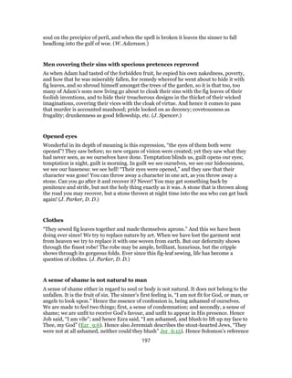 soul on the precipice of peril, and when the spell is broken it leaves the sinner to fall
headlong into the gulf of woe. (W. Adamson.)
Men covering their sins with specious pretences reproved
As when Adam had tasted of the forbidden fruit, he espied his own nakedness, poverty,
and how that he was miserably fallen, for remedy whereof he went about to hide it with
fig leaves, and so shroud himself amongst the trees of the garden, so it is that too, too
many of Adam’s sons now living go about to cloak their sins with the fig leaves of their
foolish inventions, and to hide their treacherous designs in the thicket of their wicked
imaginations, covering their vices with the cloak of virtue. And hence it comes to pass
that murder is accounted manhood; pride looked on as decency; covetousness as
frugality; drunkenness as good fellowship, etc. (J. Spencer.)
Opened eyes
Wonderful in its depth of meaning is this expression, “the eyes of them both were
opened”! They saw before; no new organs of vision were created; yet they saw what they
had never seen, as we ourselves have done. Temptation blinds us, guilt opens our eyes;
temptation is night, guilt is morning. In guilt we see ourselves, we see our hideousness,
we see our baseness: we see hell! “Their eyes were opened,” and they saw that their
character was gone! You can throw away a character in one act, as you throw away a
stone. Can you go after it and recover it? Never! You may get something back by
penitence and strife, but not the holy thing exactly as it was. A stone that is thrown along
the road you may recover, but a stone thrown at night time into the sea who can get back
again! (J. Parker, D. D.)
Clothes
“They sewed fig leaves together and made themselves aprons.” And this we have been
doing ever since! We try to replace nature by art. When we have lost the garment sent
from heaven we try to replace it with one woven from earth. But our deformity shows
through the finest robe! The robe may be ample, brilliant, luxurious, but the cripple
shows through its gorgeous folds. Ever since this fig-leaf sewing, life has become a
question of clothes. (J. Parker, D. D.)
A sense of shame is not natural to man
A sense of shame either in regard to soul or body is not natural. It does not belong to the
unfallen. It is the fruit of sin. The sinner’s first feeling is, “I am not fit for God, or man, or
angels to look upon.” Hence the essence of confession is, being ashamed of ourselves.
We are made to feel two things; first, a sense of condemnation; and secondly, a sense of
shame; we are unfit to receive God’s favour, and unfit to appear in His presence. Hence
Job said, “I am vile”; and hence Ezra said, “I am ashamed, and blush to lift up my face to
Thee, my God” (Ezr_9:6). Hence also Jeremiah describes the stout-hearted Jews, “They
were not at all ashamed, neither could they blush” Jer_6:15). Hence Solomon’s reference
197
 