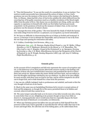 II. "They hid themselves." It was not the result of a consultation; it was an instinct. Two
motives would concurrently have determined the action of Adam. (1) Fear. God’s
greatness was now the measure of the terror of the creature who had dared to disobey
Him. (2) Shame. Adam had felt a fear of God in his unfallen life which differed from the
cowering fear of his guilty conscience much as a healthy circulation of the blood might
differ from the pulse of fever. But shame was an absolutely new thing, unlike any other
capacity or experience in himself with which our first father had been previously
acquainted. As the greatness of God was the measure of Adam’s fear, so his own lost
greatness was the measure of Adam’s shame.
III. "Amongst the trees of the garden." The trees beneath the shade of which the human
soul seeks refuge from its God are: (1) pleasure; (2) occupation; (3) moral rationalism.
IV. We have no difficulty in characterising this act of Adam as foolish and irrational. It
was so: (1) because it was to attempt the impossible; and (2) because it was to fly from
the one hope and opening for restoration and safety.
H. P. Liddon, Cambridge Lent Sermons, 1864, p. 23.
References: Gen_3:8.—H. Hayman, Rugby School Chapel, p. 159; W. Meller, Village
Homilies, p. 212; G. Matheson, Moments on the Mount, p. 1; H. Macmillan, The
Olive Leaf, p. 241; C. Kingsley, Gospel of the Pentateuch, p. 41; Spurgeon, Evening
by Evening, p. 184; J. H. Blunt, Miscellaneous Sermons by Clergymen of the Church
of England, p. 93; B. Waugh, Sunday Magazine (1887), pp. 138, 209; G. Calthrop,
Pulpit Recollections, p. 16.
Genesis 3:8-9
As the account of Eve’s temptation and fall truly represents the course of corruption and
sin, so the behaviour of our first parents afterwards answers exactly to the feelings and
conduct of those who have forfeited their innocence and permitted the devil to seduce
them into actual sin. Shame makes the sinner shrink and draw back, and not endure to
have his thoughts and doings watched by any eye whatever. As often as he sins wilfully,
he must secretly wish there were no God to see him, and he will be tempted to do all he
can to forget God, and so hide himself for a time from His presence.
I. Any one sin, wilfully indulged, leads to profaneness and unbelief, and tends to blot the
very thought of God out of our hearts.
II. Much in the same way are backsliding Christians led to invent or accept notions of
God and His judgment, as though He in His mercy permitted them to be hidden and
covered, when in truth they cannot be so.
III. The same temper naturally leads us to be more or less false towards men also, trying
to seem better than we are; delighting to be praised, though we know how little we
deserve it. Among particular sins it would seem that two especially dispose the heart
towards this kind of falsehood: (1) sensuality; (2) dishonesty.
IV. When any Christian person has fallen into sin and seeks to hide himself from the
presence of the Lord, God is generally so merciful that He will not suffer that man to be
at ease and forget Him. He calls him out of his hiding-place, as He called Adam from
202
 