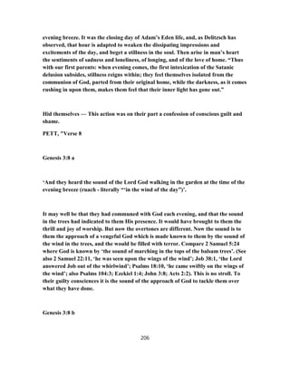 evening breeze. It was the closing day of Adam’s Eden life, and, as Delitzsch has
observed, that hour is adapted to weaken the dissipating impressions and
excitements of the day, and beget a stillness in the soul. Then arise in man’s heart
the sentiments of sadness and loneliness, of longing, and of the love of home. “Thus
with our first parents: when evening comes, the first intoxication of the Satanic
delusion subsides, stillness reigns within; they feel themselves isolated from the
communion of God, parted from their original home, while the darkness, as it comes
rushing in upon them, makes them feel that their inner light has gone out.”
Hid themselves — This action was on their part a confession of conscious guilt and
shame.
PETT, "Verse 8
Genesis 3:8 a
‘And they heard the sound of the Lord God walking in the garden at the time of the
evening breeze (ruach - literally “‘in the wind of the day”)’.
It may well be that they had communed with God each evening, and that the sound
in the trees had indicated to them His presence. It would have brought to them the
thrill and joy of worship. But now the overtones are different. Now the sound is to
them the approach of a vengeful God which is made known to them by the sound of
the wind in the trees, and the would be filled with terror. Compare 2 Samuel 5:24
where God is known by ‘the sound of marching in the tops of the balsam trees’. (See
also 2 Samuel 22:11, ‘he was seen upon the wings of the wind’; Job 38:1, ‘the Lord
answered Job out of the whirlwind’; Psalms 18:10, ‘he came swiftly on the wings of
the wind’; also Psalms 104:3; Ezekiel 1:4; John 3:8; Acts 2:2). This is no stroll. To
their guilty consciences it is the sound of the approach of God to tackle them over
what they have done.
Genesis 3:8 b
206
 