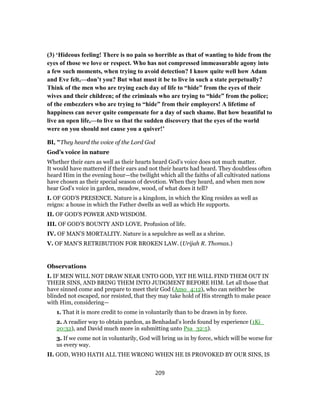 (3) ‘Hideous feeling! There is no pain so horrible as that of wanting to hide from the
eyes of those we love or respect. Who has not compressed immeasurable agony into
a few such moments, when trying to avoid detection? I know quite well how Adam
and Eve felt,—don’t you? But what must it be to live in such a state perpetually?
Think of the men who are trying each day of life to “hide” from the eyes of their
wives and their children; of the criminals who are trying to “hide” from the police;
of the embezzlers who are trying to “hide” from their employers! A lifetime of
happiness can never quite compensate for a day of such shame. But how beautiful to
live an open life,—to live so that the sudden discovery that the eyes of the world
were on you should not cause you a quiver!’
BI, "They heard the voice of the Lord God
God’s voice in nature
Whether their ears as well as their hearts heard God’s voice does not much matter.
It would have mattered if their ears and not their hearts had heard. They doubtless often
heard Him in the evening hour—the twilight which all the faiths of all cultivated nations
have chosen as their special season of devotion. When they heard, and when men now
hear God’s voice in garden, meadow, wood, of what does it tell?
I. OF GOD’S PRESENCE. Nature is a kingdom, in which the King resides as well as
reigns: a house in which the Father dwells as well as which He supports.
II. OF GOD’S POWER AND WISDOM.
III. OF GOD’S BOUNTY AND LOVE. Profusion of life.
IV. OF MAN’S MORTALITY. Nature is a sepulchre as well as a shrine.
V. OF MAN’S RETRIBUTION FOR BROKEN LAW. (Urijah R. Thomas.)
Observations
I. IF MEN WILL NOT DRAW NEAR UNTO GOD, YET HE WILL FIND THEM OUT IN
THEIR SINS, AND BRING THEM INTO JUDGMENT BEFORE HIM. Let all those that
have sinned come and prepare to meet their God (Amo_4:12), who can neither be
blinded not escaped, nor resisted, that they may take hold of His strength to make peace
with Him, considering—
1. That it is more credit to come in voluntarily than to be drawn in by force.
2. A readier way to obtain pardon, as Benhadad’s lords found by experience (1Ki_
20:32), and David much more in submitting unto Psa_32:5).
3. If we come not in voluntarily, God will bring us in by force, which will be worse for
us every way.
II. GOD, WHO HATH ALL THE WRONG WHEN HE IS PROVOKED BY OUR SINS, IS
209
 