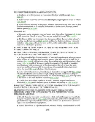 THE FIRST THAT SEEKS TO MAKE PEACE WITH US.
1. He allures us by His mercies, as He promised to deal with His people Hos_
2:14-15).
2. By the inward and secret persuasions of His Spirit, in giving them hearts to return
(Zec_12:12).
3. By the effectual ministry of the gospel, wherein He doth not only offer unto us, but
persuade and beseech us to embrace those terms of peace which He offers, as the
apostle speaks (2Co_5:20).
The reason is—
1. Necessity, seeing we cannot turn our hearts unto Him unless He draws Joh_6:44),
which moves the Church to pray, “Turn us, and weshall be turned” (Jer_31:18).
2. The fitness of this way, to advance the free mercy of God the more, that all men’s
boasting may be taken away (Eph_2:8-9), and that he that rejoiceth may rejoice in
God alone (1Co_1:31), who, as He loves us first, so He seeks us first (Isa_61:1), and
recovers us oftwhen we go astray.
III. GOD, WHEN HE DEALS WITH MEN, DELIGHTS TO BE HEARKENED UNTO
WITH REVERENCE AND FEAR.
IV. GOD, IN REPRESENTING HIS MAJESTY TO MEN, SO DEALS WITH THEM
THAT HE MAY HUMBLE BUT NOT CONFOUND THEM.
1. In dispensing His Word by the ministry of men (and not of angels, whose presence
might affright us), and that, too, in such a manner, that whereas it is in itself like a
hammer (Jer_23:29), mighty inoperation through God, sharper than any two-edged
sword (2Co_10:5), able, if it were set on by the strength of His hand, to break the
heart in pieces, yet is so tempered in the dispensation thereof, by men like unto
ourselves, and therefore sensible by experience of human infirmities, that it only
pricks the heart (Act_2:27), but cuts it not in pieces.
2. In the terrors of conscience, which being in themselves unsupportable Pro_18:14),
yet are so moderated unto us, that though we be perplexed, we are not in despair
(2Co_4:8), burned but yet not consumed, like Moses’ bush (Exo_2:2), walking safely
in the flames of fire with the three children (Dan_3:25).
3. In afflictions, which God lays on us in such a measure proportioned to our
strength (1Co_10:13) that they only purge us, but do not destroy us (Isa_27:8-9).
V. GOD MANY TIMES CALLS MEN TO ACCOUNT, AND PROCEEDS IN JUDGMENT
AGAINST THEM IN THE MIDST OF THEIR DELIGHTS.
VI. IT IS VERY NEEDFUL TO OBSERVE A FIT SEASON IN DEALING WITH
OFFENDERS AFTER THEY HAVE SINNED. VII. THE PRESENCE OF GOD IS
TERRIBLE TO A SINNER.
1. Behold, then, the miserable condition into which sin hath brought us, which hath
changed our greatest desire (Psa_42:2), and joy (16:11), and content (17:15), into the
greatest terror, especially unto the wicked, who neither can fly from God’s presence
(139:7) nor endure His revenging hand.
2. Behold the comfort of a good conscience, wherein we may behold the face of God
210
 