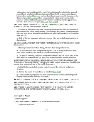 with comfort and confidence (1Jn_3:21); but not in ourselves, but in the name of
Jesus Christ, who hath by His mediation established with us a covenant of peace
between God and us (Rom_5:1) and purchased unto us access with boldness to the
throne of grace Heb_4:16), so that we can not only rejoice at present in God’s
presence with us in His ordinances, but withal love and long for His appearance,
when He shall come in His glory (2Ti_4:8; Rev_22:20).
VIII. WHEN MEN ARE ONCE FALLEN AWAY FROM GOD, THEY ARE LEFT TO
MISERABLE AND UNPROFITABLE SHIFTS.
1. It cannot be otherwise when men are once gone away from God, in whom only is
true comfort and safety, and His name a strong tower, which they that run unto are
safe, and from whom is the efficacy of all means, which without Him can do neither
good nor evil.
2. God, in His just judgment, when men honour Him not as God, deprives them of
that wisdom.
IX. MEN ARE NATURALLY APT TO FLY FROM THE MEANS OF THEIR OWN GOOD.
The reason is—
1. Men’s ignorance of spiritual things, wherein their true good consists.
2. The wisdom of the flesh being enmity against God: as many as are of the flesh
must needs hate Him, and therefore cannot submit unto Him.
3. The ways of attaining true good are by denial of one’s self and all the lusts of the
flesh, which is impossible for any man to do, remaining in his natural condition.
X. THE TERRORS OF GOD SHALL FIRST OR LAST SHAKE THE HEARTS OF ALL
THOSE THAT DO MOST SLIGHT HIS JUDGMENTS. Indeed, unless God should in this
manner deal with the wicked of the world, He should—
1. Suffer His honour to be trampled under foot, and His authority and power
despised.
2. Harden the hearts of wicked men in mischief (Ecc_8:11).
3. There is no fitter judgment, nor more proportionable to the sin, than to punish
security and contempt with fear and terror.
XI. A GUILTY CONSCIENCE IS FILLED WITH TERRORS UPON EVERY OCCASION.
XII. WHATSOEVER WE TRULY FEAR WE CANNOT BUT ENDEAVOUR TO FLY
FROM AND AVOID.
XIII. THERE IS A WONDERFUL PRONENESS IN THE HEARTS OF MEN TO
CONCEIVE OF GOD AS THEY DO OF A MORTAL MAN. (J. White, M. A.)
God’s call to Adam
Our text suggests—
I. MAN’S DEPARTURE FROM GOD. Adam was in a state of—
1. Alienation from God.
211
 