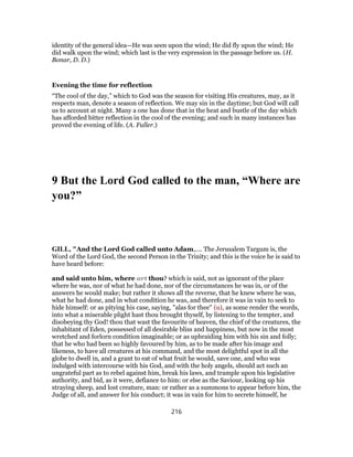 identity of the general idea—He was seen upon the wind; He did fly upon the wind; He
did walk upon the wind; which last is the very expression in the passage before us. (H.
Bonar, D. D.)
Evening the time for reflection
“The cool of the day,” which to God was the season for visiting His creatures, may, as it
respects man, denote a season of reflection. We may sin in the daytime; but God will call
us to account at night. Many a one has done that in the heat and bustle of the day which
has afforded bitter reflection in the cool of the evening; and such in many instances has
proved the evening of life. (A. Fuller.)
9 But the Lord God called to the man, “Where are
you?”
GILL, "And the Lord God called unto Adam,.... The Jerusalem Targum is, the
Word of the Lord God, the second Person in the Trinity; and this is the voice he is said to
have heard before:
and said unto him, where art thou? which is said, not as ignorant of the place
where he was, nor of what he had done, nor of the circumstances he was in, or of the
answers he would make; but rather it shows all the reverse, that he knew where he was,
what he had done, and in what condition he was, and therefore it was in vain to seek to
hide himself: or as pitying his case, saying, "alas for thee" (u), as some render the words,
into what a miserable plight hast thou brought thyself, by listening to the tempter, and
disobeying thy God! thou that wast the favourite of heaven, the chief of the creatures, the
inhabitant of Eden, possessed of all desirable bliss and happiness, but now in the most
wretched and forlorn condition imaginable; or as upbraiding him with his sin and folly;
that he who had been so highly favoured by him, as to be made after his image and
likeness, to have all creatures at his command, and the most delightful spot in all the
globe to dwell in, and a grant to eat of what fruit he would, save one, and who was
indulged with intercourse with his God, and with the holy angels, should act such an
ungrateful part as to rebel against him, break his laws, and trample upon his legislative
authority, and bid, as it were, defiance to him: or else as the Saviour, looking up his
straying sheep, and lost creature, man: or rather as a summons to appear before him, the
Judge of all, and answer for his conduct; it was in vain for him to secrete himself, he
216
 