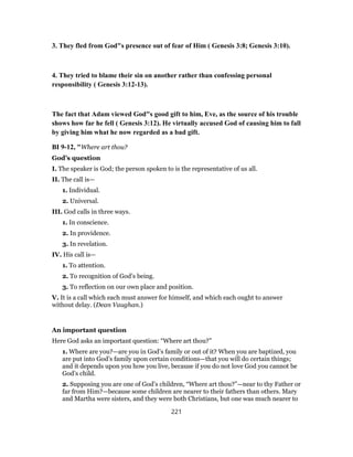 3. They fled from God"s presence out of fear of Him ( Genesis 3:8; Genesis 3:10).
4. They tried to blame their sin on another rather than confessing personal
responsibility ( Genesis 3:12-13).
The fact that Adam viewed God"s good gift to him, Eve, as the source of his trouble
shows how far he fell ( Genesis 3:12). He virtually accused God of causing him to fall
by giving him what he now regarded as a bad gift.
BI 9-12, "Where art thou?
God’s question
I. The speaker is God; the person spoken to is the representative of us all.
II. The call is—
1. Individual.
2. Universal.
III. God calls in three ways.
1. In conscience.
2. In providence.
3. In revelation.
IV. His call is—
1. To attention.
2. To recognition of God’s being.
3. To reflection on our own place and position.
V. It is a call which each must answer for himself, and which each ought to answer
without delay. (Dean Vaughan.)
An important question
Here God asks an important question: “Where art thou?”
1. Where are you?—are you in God’s family or out of it? When you are baptized, you
are put into God’s family upon certain conditions—that you will do certain things;
and it depends upon you how you live, because if you do not love God you cannot be
God’s child.
2. Supposing you are one of God’s children, “Where art thou?”—near to thy Father or
far from Him?—because some children are nearer to their fathers than others. Mary
and Martha were sisters, and they were both Christians, but one was much nearer to
221
 