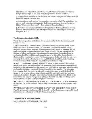 Christ than the other. Mary sat at Jesus’ feet, Martha was “troubled about many
things.” If we delight to tell Jesus everything, than we shall be near God.
3. Are you in the sunshine or the shade? If you follow Christ you will always be in the
sunshine, because He is the Sun.
4. Are you in the path of duty? Are you where you ought to be? The path of duty is a
narrow path sometimes a steep path. God could say to many of us, as He said to
Elijah, “What doest thou here?”—thou art out of the path of duty.
5. How have you progressed? The surest way to know that we get on is to be very
humble. When the wheat is ripe it hangs down; the full ears hang the lowest. (J.
Vaughan, M. A.)
The first question in the Bible
This is the first question in the Bible. It was addressed by God to the first man, and
likewise to you.
I. THAT GOD THINKS ABOUT YOU. A watchmaker sells the watches which he has
made, and thinks no more of them. The same with a ship builder and his ships, a
shepherd and his sheep. Some say that as these men have acted, so does God. He has
made you, but He never thinks about you. This is an error. The text proves that He
thought of Adam, and there are many things which show that He thinks of you. A
mother thinks of her children, and causes the gas to be lighted for them when the
shadows of the evening have come. For the same reason God sends forth the sun every
morning. As He thinks about you, so you ought to think about Him; in the morning
when you awake, often during the day, and always before you sleep.
II. THAT GOD SPEAKS TO YOU. He spoke to Adam. In what manner? Not like the
severe slave holder, the stern master, the passionate father; but like a loving mother to
her children. He addresses you also, though not exactly in the same way. Men have many
methods by which they communicate their thoughts to one another. The telegraph;
letters; signs; the living voice. As it is with men in this respect so with the Lord. He
speaks to you in nature, in events great and small. By conscience, parents, teachers,
ministers. Sometimes thoughts come into your minds directly from God. Think of the
honour thus put on you. The Queen speaking to that little boy. This is nothing when
compared with the great God speaking to the same boy.
III. THAT GOD KNOWS WHEN YOU ARE NOT IN YOUR RIGHT PLACE. More than
all, Calvary. The Divine Father is there to meet you and save you. Have you never been
there?
IV. THAT GOD WISHES YOU TO TELL HIM WHY YOU ARE NOT IN YOUR RIGHT
PLACE. As He dealt with Adam, so He deals with you. To Him you are responsible for all
your actions as well as your words. (A. McAuslane, D. D.)
The position of man as a sinner
I. A CHANGE IN MAN’S MORAL POSITION.
222
 