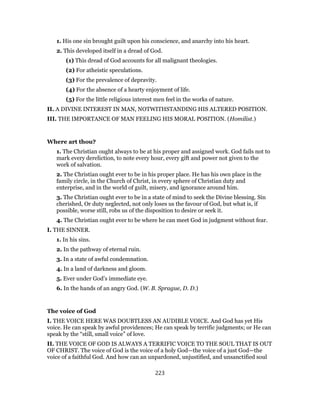 1. His one sin brought guilt upon his conscience, and anarchy into his heart.
2. This developed itself in a dread of God.
(1) This dread of God accounts for all malignant theologies.
(2) For atheistic speculations.
(3) For the prevalence of depravity.
(4) For the absence of a hearty enjoyment of life.
(5) For the little religious interest men feel in the works of nature.
II. A DIVINE INTEREST IN MAN, NOTWITHSTANDING HIS ALTERED POSITION.
III. THE IMPORTANCE OF MAN FEELING HIS MORAL POSITION. (Homilist.)
Where art thou?
1. The Christian ought always to be at his proper and assigned work. God fails not to
mark every dereliction, to note every hour, every gift and power not given to the
work of salvation.
2. The Christian ought ever to be in his proper place. He has his own place in the
family circle, in the Church of Christ, in every sphere of Christian duty and
enterprise, and in the world of guilt, misery, and ignorance around him.
3. The Christian ought ever to be in a state of mind to seek the Divine blessing. Sin
cherished, Or duty neglected, not only loses us the favour of God, but what is, if
possible, worse still, robs us of the disposition to desire or seek it.
4. The Christian ought ever to be where he can meet God in judgment without fear.
I. THE SINNER.
1. In his sins.
2. In the pathway of eternal ruin.
3. In a state of awful condemnation.
4. In a land of darkness and gloom.
5. Ever under God’s immediate eye.
6. In the hands of an angry God. (W. B. Sprague, D. D.)
The voice of God
I. THE VOICE HERE WAS DOUBTLESS AN AUDIBLE VOICE. And God has yet His
voice. He can speak by awful providences; He can speak by terrific judgments; or He can
speak by the “still, small voice” of love.
II. THE VOICE OF GOD IS ALWAYS A TERRIFIC VOICE TO THE SOUL THAT IS OUT
OF CHRIST. The voice of God is the voice of a holy God—the voice of a just God—the
voice of a faithful God. And how can an unpardoned, unjustified, and unsanctified soul
223
 