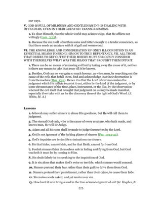 our ways.
V. GOD IS FULL OF MILDNESS AND GENTLENESS IN HIS DEALING WITH
OFFENDERS, EVEN IN THEIR GREATEST TRANSGRESSIONS.
1. To clear Himself, that the whole world may acknowledge, that He afflicts not
willingly (Lam_3:33)..
2. Because the sin itself is burthen some and bitter enough to a tender conscience, so
that there needs no mixture with it of gall and wormwood.
VI. THE KNOWLEDGE AND CONSIDERATION OF ONE’S ILL CONDITION IS AN
EFFECTUAL MEANS TO BRING HIM ON TO TRUE REPENTANCE. VII. ALL THOSE
THAT DESIRE TO GET OUT OF THEIR MISERY MUST SERIOUSLY CONSIDER
WITH THEMSELVES WHAT WAS THE MEANS THAT BROUGHT THEM INTO IT.
1. There can be no means of removing evil but by taking away the cause of it, neither
is there any means to take that away till it be known.
2. Besides, God can no way gain so much honour, as when men, by searching out the
cause of the evils that befall them, find and acknowledge that their destruction is
from themselves (Hos_13:9). Hence it is that the Lord oftentimes makes the
judgment which He inflicts to point it out, either by the kind of the judgment, or by
some circumstance of the time, place, instrument, or the like, by the observation
whereof the evil itself that brought that judgment on us may be made manifest,
especially if we take with us for the discovery thereof the light of God’s Word. (J.
White, M. A.)
Lessons
1. Jehovah may suffer sinners to abuse His goodness, but He will call them to
judgment.
2. The eternal God only, who is the cause of every creature, who hath made, and
knows man, He will be Judge.
3. Adam and all his sons shall be made to judge themselves by the Lord.
4. God is not ignorant of the lurking places of sinners (Psa_139:1-24).
5. God’s inquiries are invincible criminations on sinners.
6. He that hides, cannot hide, and he that flieth, cannot fly from God.
7. Foolish sinners think themselves safe in hiding and flying from God, but God
teacheth it must be by coming to Him.
8. Sin deals falsely in its speaking to the inquisition of God.
9. It is sin alone that makes God’s voice so terrible, which sinners would conceal.
10. Sinners pretend their fear rather than their guilt to drive them from God.
11. Sinners pretend their punishment, rather than their crime, to cause them hide.
12. Sin makes souls naked, and yet souls cover sin.
13. How hard it is to bring a soul to the true acknowledgment of sin! (G. Hughes, B.
225
 