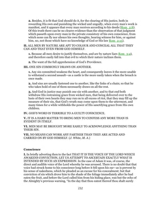 2. Besides, it is fit that God should do it, for the clearing of His justice, both in
rewarding His own and punishing the wicked and ungodly, when every man’s work is
manifest, and it appears that every man receives according to his deeds (Rom_2:8).
Of this truth there can be no clearer evidence than the observation of that judgment
which passeth upon every man in the private consistory of his own conscience, from
which none can fly nor silence his own thoughts, bearing witness for him, or against
him, no, not those which have no knowledge of God or His law Rom_2:15).
II. ALL MEN BY NATURE ARE APT TO COLOUR AND CONCEAL ALL THAT THEY
CAN AND THAT EVEN FROM GOD HIMSELF.
1. Because all men desire to justify themselves, and are by nature liars Rom_3:4),
and therefore easily fall into that evil to which their nature inclines them.
2. The want of the full apprehension of God’s Providence.
III. ONE SIN COMMONLY DRAWS ON ANOTHER.
1. Any sin committed weakens the heart, and consequently leaves it the more unable
to withstand a second assault—as a castle is the more easily taken when the breach is
once made.
2. And sins are usually fastened one to another, like the links of a chain; so that he
who takes hold of one of them necessarily draws on all the rest.
3. And God in justice may punish one sin with another, and to that end both
withdraw His restraining grace from wicked men, that being delivered over to the
lusts of their own hearts they may run on to all excess of riot, that they may fill up the
measure of their sin, that God’s wrath may come upon them to the uttermost, and
many times for a while withholds the power of His sanctifying grace from His own
children.
IV. GOD’S WORD IS TERRIBLE TO A GUILTY CONSCIENCE.
V. IT IS A HARD MATTER TO BRING MEN TO CONFESS ANY MORE THAN IS
EVIDENT IN ITSELF.
VI. MEN MAY BE BROUGHT MORE EASILY TO ACKNOWLEDGE ANYTHING THAN
THEIR SIN.
VII. NO MEANS CAN WORK ANY FARTHER THAN THEY ARE ACTED AND
CARRIED ON BY GOD HIMSELF. (J. White, M. A.)
Conscience
I. In briefly adverting then to the fact THAT IT IS THE VOICE OF THE LORD WHICH
AWAKENS CONVICTION, LET US ATTEMPT TO ASCERTAIN EXACTLY WHAT IS
INTENDED BY SUCH AN EXPRESSION. In the case of Adam it was, of course, the
direct and audible voice of the Lord whereby he was aroused. There is no doubt that that
voice had struck home to his conscience long before it fell upon his ear—as is prevent by
his sense of nakedness, which he pleaded as an excuse for his concealment; but that
conviction of sin which drove him to the shade of the foliage immediately after he had
eaten the fruit, and before the Lord called him from his hiding place, was but the echo of
the Almighty’s previous warning, “In the day that thou eatest thereof thou shalt surely
232
 