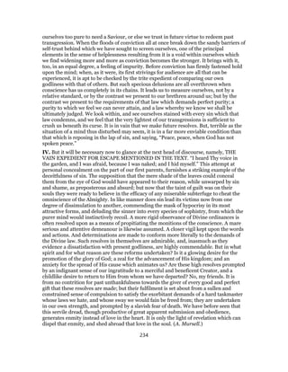 ourselves too pure to need a Saviour, or else we trust in future virtue to redeem past
transgression. When the floods of conviction all at once break down the sandy barriers of
self-trust behind which we have sought to screen ourselves, one of the principal
elements in the sense of helplessness resulting from it is a void within ourselves which
we find widening more and more as conviction becomes the stronger. It brings with it,
too, in an equal degree, a feeling of impurity. Before conviction has firmly fastened hold
upon the mind; when, as it were, its first strivings for audience are all that can be
experienced, it is apt to be checked by the trite expedient of comparing our own
godliness with that of others. But such specious delusions are all overthrown when
conscience has us completely in its chains. It leads us to measure ourselves, not by a
relative standard, or by the contrast we present to our brethren around us; but by the
contrast we present to the requirements of that law which demands perfect purity; a
purity to which we feel we can never attain, and a law whereby we know we shall be
ultimately judged. We look within, and see ourselves stained with every sin which that
law condemns, and we feel that the very lightest of our transgressions is sufficient to
crush us beneath its curse. It is in vain that we make future resolves. But, terrible as the
situation of a mind thus disturbed may seem, it is in a far more enviable condition than
that which is reposing in the lap of sin, and saying, “Peace, peace, when God has not
spoken peace.”
IV. But it will be necessary now to glance at the next head of discourse, namely, THE
VAIN EXPEDIENT FOR ESCAPE MENTIONED IN THE TEXT. “I heard Thy voice in
the garden, and I was afraid, because I was naked; and I hid myself.” This attempt at
personal concealment on the part of our first parents, furnishes a striking example of the
deceitfulness of sin. The supposition that the mere shade of the leaves could conceal
them from the eye of God would have appeared to their reason, while unwarped by sin
and shame, as preposterous and absurd; but now that the taint of guilt was on their
souls they were ready to believe in the efficacy of any miserable subterfuge to cheat the
omniscience of the Almighty. In like manner does sin lead its victims now from one
degree of dissimulation to another, commending the mask of hypocrisy in its most
attractive forms, and deluding the sinner into every species of sophistry, from which the
purer mind would instinctively recoil. A more rigid observance of Divine ordinances is
often resolved upon as a means of propitiating the monitions of the conscience. A mare
serious and attentive demeanour is likewise assumed. A closer vigil kept upon the words
and actions. And determinations are made to conform more literally to the demands of
the Divine law. Such resolves in themselves are admirable, and, inasmuch as they
evidence a dissatisfaction with present godliness, are highly commendable. But in what
spirit and for what reason are these reforms undertaken? Is it a glowing desire for the
promotion of the glory of God; a zeal for the advancement of His kingdom; and an
anxiety for the spread of His cause which animates us? Are these high resolves prompted
by an indignant sense of our ingratitude to a merciful and beneficent Creator, and a
childlike desire to return to Him from whom we have departed? No, my friends. It is
from no contrition for past unthankfulness towards the giver of every good and perfect
gift that these resolves are made; but their fulfilment is set about from a sullen and
constrained sense of compulsion to satisfy the exorbitant demands of a hard taskmaster
whose laws we hate, and whose sway we would fain be freed from; they are undertaken
in our own strength, and prompted by a slavish fear of death. We have before seen that
this servile dread, though productive of great apparent submission and obedience,
generates enmity instead of love in the heart. It is only the light of revelation which can
dispel that enmity, and shed abroad that love in the soul. (A. Mursell.)
234
 