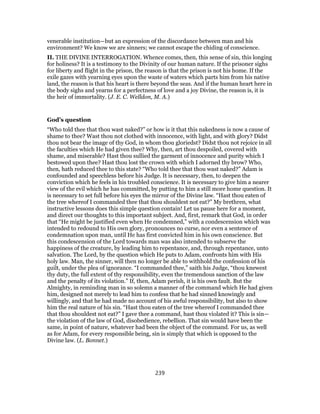 venerable institution—but an expression of the discordance between man and his
environment? We know we are sinners; we cannot escape the chiding of conscience.
II. THE DIVINE INTERROGATION. Whence comes, then, this sense of sin, this longing
for holiness? It is a testimony to the Divinity of our human nature. If the prisoner sighs
for liberty and flight in the prison, the reason is that the prison is not his home. If the
exile gazes with yearning eyes upon the waste of waters which parts him from his native
land, the reason is that his heart is there beyond the seas. And if the human heart here in
the body sighs and yearns for a perfectness of love and a joy Divine, the reason is, it is
the heir of immortality. (J. E. C. Welldon, M. A.)
God’s question
“Who told thee that thou wast naked?” or how is it that this nakedness is now a cause of
shame to thee? Wast thou not clothed with innocence, with light, and with glory? Didst
thou not bear the image of thy God, in whom thou gloriedst? Didst thou not rejoice in all
the faculties which He had given thee? Why, then, art thou despoiled, covered with
shame, and miserable? Hast thou sullied the garment of innocence and purity which I
bestowed upon thee? Hast thou lost the crown with which I adorned thy brow? Who,
then, hath reduced thee to this state? “Who told thee that thou wast naked?” Adam is
confounded and speechless before his Judge. It is necessary, then, to deepen the
conviction which he feels in his troubled conscience. It is necessary to give him a nearer
view of the evil which he has committed, by putting to him a still more home question. It
is necessary to set full before his eyes the mirror of the Divine law. “Hast thou eaten of
the tree whereof I commanded thee that thou shouldest not eat?” My brethren, what
instructive lessons does this simple question contain! Let us pause here for a moment,
and direct our thoughts to this important subject. And, first, remark that God, in order
that “He might be justified even when He condemned,” with a condescension which was
intended to redound to His own glory, pronounces no curse, nor even a sentence of
condemnation upon man, until He has first convicted him in his own conscience. But
this condescension of the Lord towards man was also intended to subserve the
happiness of the creature, by leading him to repentance, and, through repentance, unto
salvation. The Lord, by the question which He puts to Adam, confronts him with His
holy law. Man, the sinner, will then no longer be able to withhold the confession of his
guilt, under the plea of ignorance. “I commanded thee,” saith his Judge, “thou knewest
thy duty, the full extent of thy responsibility, even the tremendous sanction of the law
and the penalty of its violation.” If, then, Adam perish, it is his own fault. But the
Almighty, in reminding man in so solemn a manner of the command which He had given
him, designed not merely to lead him to confess that he had sinned knowingly and
willingly, and that he had made no account of his awful responsibility, but also to show
him the real nature of his sin. “Hast thou eaten of the tree whereof I commanded thee
that thou shouldest not eat?” I gave thee a command, hast thou violated it? This is sin—
the violation of the law of God, disobedience, rebellion. That sin would have been the
same, in point of nature, whatever had been the object of the command. For us, as well
as for Adam, for every responsible being, sin is simply that which is opposed to the
Divine law. (L. Bonnet.)
239
 