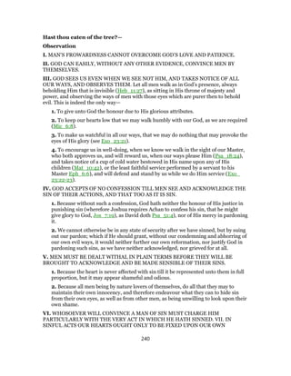 Hast thou eaten of the tree?—
Observation
I. MAN’S FROWARDNESS CANNOT OVERCOME GOD’S LOVE AND PATIENCE.
II. GOD CAN EASILY, WITHOUT ANY OTHER EVIDENCE, CONVINCE MEN BY
THEMSELVES.
III. GOD SEES US EVEN WHEN WE SEE NOT HIM, AND TAKES NOTICE OF ALL
OUR WAYS, AND OBSERVES THEM. Let all men walk as in God’s presence, always
beholding Him that is invisible (Heb_11:27), as sitting in His throne of majesty and
power, and observing the ways of men with those eyes which are purer then to behold
evil. This is indeed the only way—
1. To give unto God the honour due to His glorious attributes.
2. To keep our hearts low that we may walk humbly with our God, as we are required
(Mic_6:8).
3. To make us watchful in all our ways, that we may do nothing that may provoke the
eyes of His glory (see Exo_23:21).
4. To encourage us in well-doing, when we know we walk in the sight of our Master,
who both approves us, and will reward us, when our ways please Him (Psa_18:24),
and takes notice of a cup of cold water bestowed in His name upon any of His
children (Mat_10:42), or the least faithful service performed by a servant to his
Master Eph_6:6), and will defend and stand by us while we do Him service (Exo_
23:22-23).
IV. GOD ACCEPTS OF NO CONFESSION TILL MEN SEE AND ACKNOWLEDGE THE
SIN OF THEIR ACTIONS, AND THAT TOO AS IT IS SIN.
1. Because without such a confession, God hath neither the honour of His justice in
punishing sin (wherefore Joshua requires Achan to confess his sin, that he might
give glory to God, Jos_7:19), as David doth Psa_51:4), nor of His mercy in pardoning
it.
2. We cannot otherwise be in any state of security after we have sinned, but by suing
out our pardon; which if He should grant, without our condemning and abhorring of
our own evil ways, it would neither further our own reformation, nor justify God in
pardoning such sins, as we have neither acknowledged, nor grieved for at all.
V. MEN MUST BE DEALT WITHAL IN PLAIN TERMS BEFORE THEY WILL BE
BROUGHT TO ACKNOWLEDGE AND BE MADE SENSIBLE OF THEIR SINS.
1. Because the heart is never affected with sin till it be represented unto them in full
proportion, but it may appear shameful and odious.
2. Because all men being by nature lovers of themselves, do all that they may to
maintain their own innocency, and therefore endeavour what they can to hide sin
from their own eyes, as well as from other men, as being unwilling to look upon their
own shame.
VI. WHOSOEVER WILL CONVINCE A MAN OF SIN MUST CHARGE HIM
PARTICULARLY WITH THE VERY ACT IN WHICH HE HATH SINNED. VII. IN
SINFUL ACTS OUR HEARTS OUGHT ONLY TO BE FIXED UPON OUR OWN
240
 