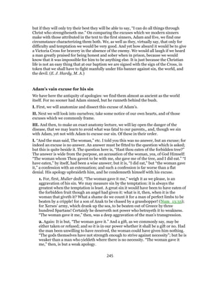 but if they will only try their best they will be able to say, “I can do all things through
Christ who strengtheneth me.” On comparing the excuses which we modern sinners
make with those attributed in the text to the first sinners, Adam and Eve, we find one
circumstance characterizing them both. We, as well as they, virtually say, that only for
difficulty and temptation we would be very good. And yet how absurd it would be to give
a Victoria Cross for bravery in the absence of the enemy. We would all laugh if we heard
a man greatly praised for being honest and sober when in prison, because we would
know that it was impossible for him to be anything else. It is just because the Christian
life is not an easy thing that at our baptism we are signed with the sign of the Cross, in
token that we shall have to fight manfully under His banner against sin, the world, and
the devil. (E. J. Hardy, M. A.)
Adam’s vain excuse for his sin
We have here the antiquity of apologies: we find them almost as ancient as the world
itself. For no sooner had Adam sinned, but he runneth behind the bush.
I. First, we will anatomize and dissect this excuse of Adam’s.
II. Next we will look into ourselves; take some notice of our own hearts, and of those
excuses which we commonly frame.
III. And then, to make an exact anatomy lecture, we will lay open the danger of the
disease, that we may learn to avoid what was fatal to our parents,, and, though we sin
with Adam, yet not with Adam to excuse our sin. Of these in their order.
I. “And the man said, The woman,” etc. I told you this was no answer, but an excuse; for
indeed an excuse is no answer. An answer must be fitted to the question which is asked;
but this is quite beside it. The question here is, “Hast thou eaten of the forbidden tree?”
The answer is wide from the purpose, an accusation of the woman, yea, of God Himself:
“The woman whom Thou gavest to be with me, she gave me of the tree, and I did eat.” “I
have eaten,” by itself, had been a wise answer; but it is, “I did eat,” but “the woman gave
it,” a confession with an extenuation; and such a confession is far worse than a flat
denial. His apology upbraideth him, and he condemneth himself with his excuse.
1. For, first, Mulier dedit, “The woman gave it me,” weigh it as we please, is an
aggravation of his sin. We may measure sin by the temptation: it is always the
greatest when the temptation is least. A great sin it would have been to have eaten of
the forbidden fruit though an angel had given it: what is it, then, when it is the
woman that giveth it? What a shame do we count it for a man of perfect limbs to be
beaten by a cripple! for a son of Anak to be chased by a grasshopper! (Num_13:33);
for Xerxes’ army, which drank up the sea, to be beaten out of Greece by three
hundred Spartans! Certainly he deserveth not power who betrayeth it to weakness.
“The woman gave it me,” then, was a deep aggravation of the man’s transgression.
2. Again: It is but, “The woman gave it.” And a gift, as we commonly say, may be
either taken or refused; and so it is in our power whether it shall be a gift or no. Had
the man been unwilling to have received, the woman could have given him nothing.
“The gods themselves have not strength enough to strive against necessity”; but he is
weaker than a man who yieldeth where there is no necessity. “The woman gave it
me,” then, is but a weak apology.
245
 