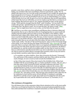 promise, some show, and but a show and glimpse, of some great blessing; but earthy and
fading, yet varnished with some resemblance of heaven and eternity. Lastly. The Tu
dedisti will come in too. For, be it the world, God created it; be it wealth, He openeth His
hand and giveth it; be it honour, He raiseth the poor out of the dust; be it our flesh, He
fashioneth it; be it our soul, He breathed it into us; be it our understanding, it is a spark
of His Divinity; be it our will, He gave it us; be it our affections, they are the impressions
of His hand. But, be it our infirmities, we are too ready to say that that is a woman too of
God’s making. But God never gave it. For, suppose the flesh be weak, yet the spirit is
strong. “If the spirit be stronger than the flesh,” saith Tertullian, “it is our fault if the
weaker side prevail.” And therefore let us not flatter ourselves, saith he, because we read
in Scripture that “the flesh is weak”; for we read also that “the spirit is ready” (Mat_
26:41); “that we might know that we are to obey, not the flesh, but the spirit.”
III. And thus ye see what a near resemblance and likeness there is between Adam and
his posterity; that we are so like him in this art of apologizing that we cannot easily tell
whether had most skill to paint sin with an excuse, the father or the children. Adam
behind the bush, Adam with a Mulier dedit, is a fair picture of every sinner; but it is not
easy to say that it doth fully express him. But now, to draw towards a conclusion, that we
may learn “to cast off the old man,” and to avoid that danger that was fatal to him, we
must remember that we are not only of the first Adam, but also of the second; not only
“of the earth, earthy,” but also of “the Lord from heaven: and as we have borne the image
of the earthy, so we must also bear the image of the heavenly” (1Co_15:47-49). We must
remember that we are born with Christ, that we are baptized and buried with Christ, and
that we must rise with Christ; that the woman was given to be in subjection, the flesh to
be subdued by us, and the world to be trodden under our feet; that we must not count
these as enforcements and allurements before sin, lest we take them up as excuses after
sin; that we must not yield to them as stronger than ourselves, that we may not need to
run and shelter ourselves under them in time of trouble.
1. To conclude: my advice shall be—First, that of Arsenius the hermit: “Command
Eve, and beware of the serpent, and thou shalt be safe; but, if thou wilt be out of the
reach of danger, do not so much as look towards the forbidden tree.”
2. But, if thou hast sinned, if thou hast tasted of the forbidden fruit, if thou hast
meddled with the accursed thing, then, as Joshua speaketh to Achan, “My son, give, I
pray thee, glory to the Lord God of Israel, and make confession unto Him” (Jos_
7:19). Run not behind the bush, study not apologies; make not the woman, who
should help thee to stand, an excuse of thy fall; nor think that paint nor curtains can
hide thy sin from Him whose “eyes are ten thousand times brighter than the sun”
(Sir_23:19), and in whose bosom thou art, even when thou runnest into the thicket
of excuses. No; “Give glory to God,” that God may seal a pardon to thee. Open thy sin
by confession to God, and the mercy of God will hide it: condemn it, and judge
thyself for it; and thy excuse is made, thou shalt never be judged for it by the Lord:
lay it open before the Lord, and He will blot it out forever. (A. Farindon, D. D.)
The resistance of temptation
You will observe how in this expression Adam directs attention to Eve as the more guilty
of the two; as, if it had not been for her, had she not pressed and persuaded him to eat,
that awful and fatal fruit would have remained untouched; as if she, the first to disobey,
247
 