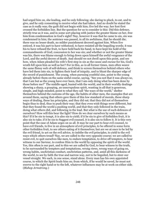 had urged him on, she leading, and he only following; she daring to pluck, to eat, and to
give, and he only consenting to receive what she had taken. And no doubt he stated the
case as it really was; the guilt did not begin with him; Eve led the way; her foot first
crossed the forbidden line. But the question for us to consider is this: Did this defence,
strictly true as it was, and in some sort placing with justice the greater blame on her, free
him from condemnation in God’s sight? Nay, however it was that he came to sin, sin was
condemned in him; the sentence was passed, in all its awfulness, that he should die;
there was no lesser death, no milder punishment decreed against him. When Eve
enticed, it was his part to have withstood, to have resisted all the beguiling words; it was
his to have refused the fruit, to have held back his hand, to have kept his hold of the
commandments of God; concession to her was sin; and whether or not the greater blame
was his, there was blame enough to bring down upon himself the awful vengeance of the
Lord, and the awful decree of death. And should we not dwell upon this point, and see
how, when Adam pleaded his wife’s first step in sin as the cause and excuse for his, God’s
wrath fell upon him as well as her? For in this, as in all former times, men often weave
the same flimsy web of self-defence, and think to screen themselves behind others who
have led them into sin, to lighten their load of iniquity, and to blunt the sharper edge of
the sword of punishment. The young, when pursuing youthful sins, point to the young
already before them on the same sinful course, saying, “See you not that it was always so,
that I am but as the young have ever been, that I am only doing what has been done by
those before me?” The middle-aged, busied with the world, and in their worldly dealings
showing a sharp, a grasping, an unscrupulous spirit, wanting in all that is generous,
simple, and high-minded, point to what they call “the ways of the world,” shelter
themselves behind the customs of the age, the habits of other men, the examples that are
around them, saying that others gave them of this low standard of morals, these sharp
ways of dealing, these lax principles, and they did eat; that they did not of themselves
begin thus to deal, thus to push their way; that they even wish things were different, but
that they found the world a pushing world, and that they only followed in the train,
doing what others did, and following in the lead. But what is the use of such defences of
ourselves? How will this bear the light? How do we clear ourselves by such means as
this? If it be sin to tempt, it is also sin to yield; if it be sin to give of forbidden fruit, it is
also sin to take; if it be sin to Suggest evil counsel, it is also sin to follow it. It is this very
point that the ease of Adam urges on us all. It may be our part to hear evil counsel, to
have evil friends, to live in an atmosphere of evil principles, to be offered in some form
other forbidden fruit, to see others eating of it themselves; but are we at once to be led by
the evil friend, to act on the evil advice, to imbibe the evil principles, to yield to the evil
ways which others tread? Nay, we are called to the very opposite course; we are called to
resist evil, to quit ourselves like men, to endure temptation, to drive off tempters, to bear
witness to our Saviour, to confess Him in the world by opposing the spirit of the world.
Yes, this often is our part, and to this we are called by God, to bear witness to the truth,
to be surrounded by tempters and temptations, wrong views, wrong ways of going on,
wrong habits, unchristian conduct, unchristian patterns, and, amid all this darkness of
the world, to see by faith the true and narrow way, not to be beguiled, but to steer our
vessel straight. We each, in one sense, stand alone. Every man has his own appointed
course, to which the Spirit leads him on; from which, if he would be saved, he must not
swerve to the right hand or to the left, whatever influences may be at work on either side.
(Bishop Armstrong.)
248
 