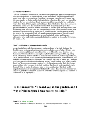 False excuses for sin
The first thing which strikes us, on the perusal of this passage, is the extreme readiness
and proneness of man to urge an excuse for sin, and to shift the blame from himself
upon some other person or thing. One of the commonest grounds on which men rest
their apology for irreligion and laxity is a defective education. They were not trained in
youth to the way wherein they should go; parents did not teach it, did not walk in the
way before them. Others, again, are thinking to throw the fault of their disobedience or
their sinful habits upon the circumstances in which they are placed, upon their
profession or trade, upon the maxims and habits of society, upon the companions with
whom they must associate. And it is undeniable that many strong temptations are thus
presented. But this can by no means justify a yielding to sin. Not a few there are who
account for the frequency of their offences from an untowardness of disposition and
temper, from the violence of passion, or from bodily infirmities; and there are
allowances to be made on these grounds; but no free pardon, no license hereby for sin.
(J. Slade, M. A.)
Man’s readiness to invent excuse for sin
A traveller in Venezuela illustrators the readiness of men to lay their faults on the
locality, or on anything rather than on themselves, by the story of a hard drinker who
came home one night in such a condition that he could not for some time find his
hammock. When this feat was accomplished, he tried in vain to get off his big riding
boots. After many fruitless efforts, he lay down in his hammock, and soliloquized aloud,
“Well, I have travelled all the world over; I lived five years in Cuba, four in Jamaica, five
in Brazil; I have travelled through Spain and Portugal, and been in Africa, but I never yet
was in such an abominable country as this, where a man is obliged to go to bed with his
boots on.” Commonly enough are we told by evil-doers in excuse for their sins that no
man could do otherwise were he in their position; that there is no living at their trade
honestly; that in such a street shops must be open on a Sunday; that their health
required an excursion to Brighton on the Sabbath because their labours were so severe;
and so on, all to the same effect, and about as truthful as the soliloquy of the drunkard of
Venezuela. (C. H. Spurgeon.)
10 He answered, “I heard you in the garden, and I
was afraid because I was naked; so I hid.”
BARNES, "Gen_3:10-12
Adam confesses that he was afraid of God, because he was naked. There is an
249
 