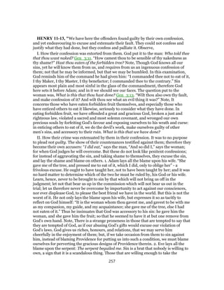 HENRY 11-13, "We have here the offenders found guilty by their own confession,
and yet endeavouring to excuse and extenuate their fault. They could not confess and
justify what they had done, but they confess and palliate it. Observe,
I. How their confession was extorted from them. God put it to the man: Who told thee
that thou wast naked? Gen_3:11. “How camest thou to be sensible of thy nakedness as
thy shame?” Hast thou eaten of the forbidden tree? Note, Though God knows all our
sins, yet he will know them from us, and requires from us an ingenuous confession of
them; not that he may be informed, but that we may be humbled. In this examination,
God reminds him of the command he had given him: “I commanded thee not to eat of it,
I thy Maker, I thy Master, I thy benefactor; I commanded thee to the contrary.” Sin
appears most plain and most sinful in the glass of the commandment, therefore God
here sets it before Adam; and in it we should see our faces. The question put to the
woman was, What is this that thou hast done? Gen_3:13. “Wilt thou also own thy fault,
and make confession of it? And wilt thou see what an evil thing it was?” Note, It
concerns those who have eaten forbidden fruit themselves, and especially those who
have enticed others to eat it likewise, seriously to consider what they have done. In
eating forbidden fruit, we have offended a great and gracious God, broken a just and
righteous law, violated a sacred and most solemn covenant, and wronged our own
precious souls by forfeiting God's favour and exposing ourselves to his wrath and curse:
in enticing others to eat of it, we do the devil's work, make ourselves guilty of other
men's sins, and accessory to their ruin. What is this that we have done?
II. How their crime was extenuated by them in their confession. It was to no purpose
to plead not guilty. The show of their countenances testified against them; therefore they
become their own accusers: “I did eat,” says the man, “And so did I,” says the woman;
for when God judges he will overcome. But these do not look like penitent confessions;
for instead of aggravating the sin, and taking shame to themselves, they excuse the sin,
and lay the shame and blame on others. 1. Adam lays all the blame upon his wife. “She
gave me of the tree, and pressed me to eat of it, which I did, only to oblige her” - a
frivolous excuse. He ought to have taught her, not to have been taught by her; and it was
no hard matter to determine which of the two he must be ruled by, his God or his wife.
Learn, hence, never to be brought to sin by that which will not bring us off in the
judgment; let not that bear us up in the commission which will not bear us out in the
trial; let us therefore never be overcome by importunity to act against our consciences,
nor ever displease God, to please the best friend we have in the world. But this is not the
worst of it. He not only lays the blame upon his wife, but expresses it so as tacitly to
reflect on God himself: “It is the woman whom thou gavest me, and gavest to be with me
as my companion, my guide, and my acquaintance; she gave me of the tree, else I had
not eaten of it.” Thus he insinuates that God was accessory to his sin: he gave him the
woman, and she gave him the fruit; so that he seemed to have it at but one remove from
God's own hand. Note, There is a strange proneness in those that are tempted to say that
they are tempted of God, as if our abusing God's gifts would excuse our violation of
God's laws. God gives us riches, honours, and relations, that we may serve him
cheerfully in the enjoyment of them; but, if we take occasion from them to sin against
him, instead of blaming Providence for putting us into such a condition, we must blame
ourselves for perverting the gracious designs of Providence therein. 2. Eve lays all the
blame upon the serpent: The serpent beguiled me. Sin is a brat that nobody is willing to
own, a sign that it is a scandalous thing. Those that are willing enough to take the
257
 