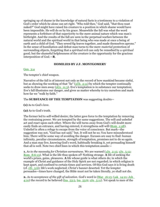 springing up of shame in the knowledge of natural facts is a testimony to a violation of
God’s order which he alone can set right. "Who told thee," God said, "that thou wast
naked?" God might have raised his creature to a position in which shame would have
been impossible. He will do so by his grace. Meanwhile the fall was what the word
represents a forfeiture of that superiority to the mere animal nature which was man’s
birthright. And the results of the fall are seen in the perpetual warfare between the
natural world and the spiritual world in that being who was made at once a being of
earth and a child of God. "They sewed fig-leaves together, and made themselves aprons."
In the sense of humiliation and defeat man turns to the mere material protection of
surrounding objects, forgetting that a spiritual evil can only be remedied by a spiritual
good; but the shameful helplessness of the creature is the opportunity for the gracious
interposition of God.—R.
HOMILIES BY J.F. MONTGOMERY
Gen_3:4
The tempter’s chief weapon.
Narrative of the fall is of interest not only as the record of how mankind became sinful,
but as showing the working of that "lie" (2Th_2:11) by which the tempter continually
seeks to draw men away (2Co_11:3). Eve’s temptation is in substance our temptation;
Eve’s fall illustrates our danger, and gives us matter whereby to try ourselves and mark
how far we "walk by faith."
The SUBSTANCE OF THE TEMPTATION was suggesting doubts—
(1) As to God’s love.
(2) As to God’s truth.
The former led to self-willed desire; the latter gave force to the temptation by removing
the restraining power. We are tempted by the same suggestions. The will and unbelief
act and react upon each other. Where the will turns away from God’s will doubt more
easily finds an entrance, and having entered, it strengthens self-will (Rom_1:28).
Unbelief is often a refuge to escape from the voice of conscience. But mark—the
suggestion was not, "God has not said," but, It will not be so; You have misunderstood
him; There will be some way of avoiding the danger. Excuses are easy to find: human
infirmity, peculiar circumstances, strength of temptation, promises not to do so again.
And a man may live, knowing God’s word, habitually breaking it, yet persuading himself
that all is well. Note two chief lines in which this temptation assails:—
1. As to the necessity for Christian earnestness. We are warned (1Jn_2:15; 1Jn_5:12;
Rom_8:6-13). What is the life thus spoken of? Nothing strange. A life of seeking the
world’s prizes, gains, pleasures. A life whose guide is what others do; in which the
example of Christ and guidance of the Holy Spirit are not regarded; in which religion is
kept apart, and confined to certain times and services. Of this God says it is living death
(cf. 1Ti_5:6); life’s work neglected; Christ’s banner deserted. Yet the tempter
persuades—times have changed, the Bible must not be taken literally, ye shall not die.
2. As to acceptance of the gift of salvation. God’s word is (Mar_16:15; Luk_14:21; Joh_
4:10) the record to be believed (Isa_53:5, Isa_53:6; 1Jn_5:11). Yet speak to men of the
26
 