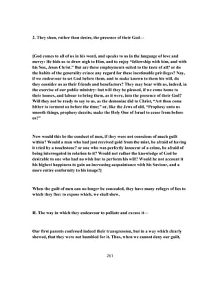 2. They shun, rather than desire, the presence of their God—
[God comes to all of us in his word, and speaks to us in the language of love and
mercy: He bids us to draw nigh to Him, and to enjoy “fellowship with him, and with
his Son, Jesus Christ.” But are these employments suited to the taste of all? or do
the habits of the generality evince any regard for these inestimable privileges? Nay,
if we endeavour to set God before them, and to make known to them his will, do
they consider us as their friends and benefactors? They may bear with us, indeed, in
the exercise of our public ministry: but will they be pleased, if we come home to
their houses, and labour to bring them, as it were, into the presence of their God?
Will they not be ready to say to us, as the demoniac did to Christ, “Art thou come
hither to torment us before the time;” or, like the Jews of old, “Prophesy unto us
smooth things, prophesy deceits; make the Holy One of Israel to cease from before
us?”
Now would this be the conduct of men, if they were not conscious of much guilt
within? Would a man who had just received gold from the mint, be afraid of having
it tried by a touchstone? or one who was perfectly innocent of a crime, be afraid of
being interrogated in relation to it? Would not rather the knowledge of God be
desirable to one who had no wish but to perform his will? Would he not account it
his highest happiness to gain an increasing acquaintance with his Saviour, and a
more entire conformity to his image?]
When the guilt of men can no longer be concealed, they have many refuges of lies to
which they flee; to expose which, we shall shew,
II. The way in which they endeavour to palliate and excuse it—
Our first parents confessed indeed their transgression, but in a way which clearly
shewed, that they were not humbled for it. Thus, when we cannot deny our guilt,
261
 