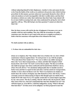 without subjecting himself to their displeasure. Another is rich, and cannot deviate
so far from the habits of the world, as to conform to the precise rules which God has
prescribed. In this manner, persons endeavour to persuade themselves that a life of
entire devotedness to God is incompatible with their worldly duties; and that their
deviations or defects are rather their misfortune than their fault. Some indeed will
be yet more bold in accusing God; and, when condemned for giving the rein to their
appetites, will say, ‘Why did God give me these passions? I cannot act otherwise
than I do.’
How far these excuses will avail in the day of judgment, it becomes every one to
consider with fear and trembling. They may stifle the accusations of a guilty
conscience now; but there is not a man in the universe so stupid as seriously to
believe that his conscience will acquit him at the tribunal of his God.]
We shall conclude with an address,
1. To those who are unhumbled for their sins—
[Some are so impious, that “they declare their sin as Sodom: the very shew of their
countenance witnesses against them.” To such persons we say with the prophet,
“Woe unto them [Note: Isaiah 3:9.] !” Nor can we deliver any milder message to
those who “cover their transgressions, as Adam, and hide their iniquity in their
bosom [Note: Job 31:33]:” for God’s word to them is plain; “He that covereth his
sins shall not prosper: but whoso confesseth and forsaketh them shall have mercy.
[Note: Proverbs 28:13.] ” It is absolutely indispensable that we humble ourselves
before God, and that we repent in dust and ashes. God has noted our transgressions,
whether we have observed them or not: for “there is no darkness nor shadow of
death where the workers of iniquity may hide themselves [Note: Job 34:22.].” God is
extremely earnest in endeavouring to impress this thought upon our minds [Note:
Isaiah 29:15 with Amos 9:2-3.]. It is equally certain that we cannot impose upon him
by any vain excuses. The day is coming, when he will not only ask in general, “Hast
thou eaten of the tree, whereof I commanded thee that thou shouldest not eat?” but
will interrogate us, as he did Eve, with holy indignation, saying, “What is this that
thou hast done?” Art thou aware of its malignity? art thou prepared to meet the
263
 