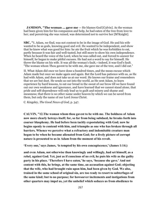 JAMISON, "The woman ... gave me — He blames God [Calvin]. As the woman
had been given him for his companion and help, he had eaten of the tree from love to
her; and perceiving she was ruined, was determined not to survive her [M’Knight].
SBC, "I. Adam, we find, was not content to be in the image of God. He and his wife
wanted to be as gods, knowing good and evil. He wanted to be independent, and show
that he knew what was good for him: he ate the fruit which he was forbidden to eat,
partly because it was fair and well-tasted, but still more to show his own independence.
When he heard the voice of the Lord, when he was called out, and forced to answer for
himself, he began to make pitiful excuses. He had not a word to say for himself. He
threw the blame on his wife. It was all the woman’s fault,—indeed, it was God’s fault.
"The woman whom Thou gavest to be with me, she gave me of the tree, and I did eat."
II. What Adam did once we have done a hundred times, and the mean excuse which
Adam made but once we make again and again. But the Lord has patience with us, as He
had with Adam, and does not take us at our word. He knows our frame and remembers
that we are but dust. He sends us out into the world, as He sent Adam, to learn
experience by hard lessons, to eat our bread in the sweat of our brow till we have found
out our own weakness and ignorance, and have learned that we cannot stand alone, that
pride and self-dependence will only lead us to guilt and misery and shame and
meanness; that there is no other name under heaven by which we can be saved from
them, but only the name of our Lord Jesus Christ.
C. Kingsley, The Good News of God, p. 347.
CALVIN, "12.The woman whom thou gavest to be with me. The boldness of Adam
now more clearly betrays itself; for, so far from being subdued, he breaks forth into
coarser blasphemy. He had before been tacitly expostulating with God; now he
begins openly to contend with him, and triumphs as one who has broken through all
barriers. Whence we perceive what a refractory and indomitable creature man
began to be when he became alienated from God; for a lively picture of corrupt
nature is presented to us in Adam from the moment of his revolt.
‘Every one,’ says James, ‘is tempted by his own concupiscence,’ (James 1:14;)
and even Adam, not otherwise than knowingly and willingly, had set himself, as a
rebel, against God. Yet, just as if conscious of no evil, he puts his wife as the guilty
party in his place. ‘Therefore I have eaten,’ he says, ‘because she gave.’ And not
content with this, he brings, at the same time, an accusation against God; objecting
that the wife, who had brought ruin upon him, had been given by God. We also,
trained in the same school of original sin, are too ready to resort to subterfuges of
the same kind; but to no purpose; for howsoever incitements and instigations from
other quarters may impel us, yet the unbelief which seduces us from obedience to
267
 