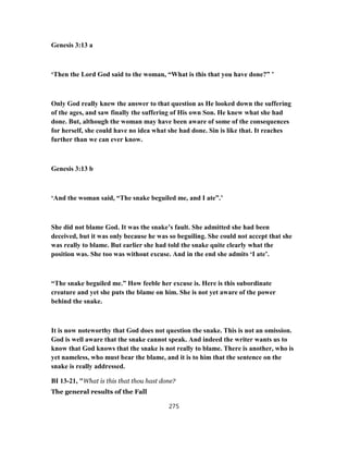 Genesis 3:13 a
‘Then the Lord God said to the woman, “What is this that you have done?” ’
Only God really knew the answer to that question as He looked down the suffering
of the ages, and saw finally the suffering of His own Son. He knew what she had
done. But, although the woman may have been aware of some of the consequences
for herself, she could have no idea what she had done. Sin is like that. It reaches
further than we can ever know.
Genesis 3:13 b
‘And the woman said, “The snake beguiled me, and I ate”.’
She did not blame God. It was the snake’s fault. She admitted she had been
deceived, but it was only because he was so beguiling. She could not accept that she
was really to blame. But earlier she had told the snake quite clearly what the
position was. She too was without excuse. And in the end she admits ‘I ate’.
“The snake beguiled me.” How feeble her excuse is. Here is this subordinate
creature and yet she puts the blame on him. She is not yet aware of the power
behind the snake.
It is now noteworthy that God does not question the snake. This is not an omission.
God is well aware that the snake cannot speak. And indeed the writer wants us to
know that God knows that the snake is not really to blame. There is another, who is
yet nameless, who must bear the blame, and it is to him that the sentence on the
snake is really addressed.
BI 13-21, "What is this that thou hast done?
The general results of the Fall
275
 