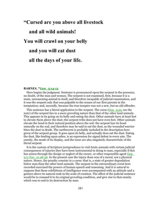 “Cursed are you above all livestock
and all wild animals!
You will crawl on your belly
and you will eat dust
all the days of your life.
BARNES, "Gen_3:14-15
Here begins the judgment. Sentence is pronounced upon the serpent in the presence,
no doubt, of the man and woman. The serpent is not examined, first, because it is a
mute, unreasoning animal in itself, and therefore incapable of judicial examination, and
it was the serpent only that was palpable to the senses of our first parents in the
temptation; and, secondly, because the true tempter was not a new, but an old offender.
This sentence has a literal application to the serpent. The curse (Gen_9:25, see the
note) of the serpent lies in a more groveling nature than that of the other land animals.
This appears in its going on its belly and eating the dust. Other animals have at least feet
to elevate them above the dust; the serpent tribe does not have even feet. Other animals
elevate the head in their natural position above the soil: the serpent lays its head
naturally on the sod, and therefore may be said to eat the dust, as the wounded warrior
bites the dust in death. The earthworm is probably included in the description here
given of the serpent group. It goes upon its belly, and actually does eat the dust. Eating
the dust, like feeding upon ashes, is an expression for signal defeat in every aim. The
enmity, the mode of its display, and the issue are also singularly characteristic of the
literal serpent.
It is the custom of Scripture jurisprudence to visit brute animals with certain judicial
consequences of injuries they have been instrumental in doing to man, especially if this
has arisen through the design or neglect of the owner, or other responsible agent Gen_
9:5; Exo_21:28-36. In the present case the injury done was of a moral, not a physical
nature. Hence, the penalty consists in a curse; that is, a state of greater degradation
below man than the other land animals. The serpent in the extraordinary event here
recorded exercised the powers of human speech and reasoning. And it is natural to
suppose that these exhibitions of intelligence were accompanied with an attitude and a
gesture above its natural rank in the scale of creation. The effect of the judicial sentence
would be to remand it to its original groveling condition, and give rise to that enmity
which was to end in its destruction by man.
281
 