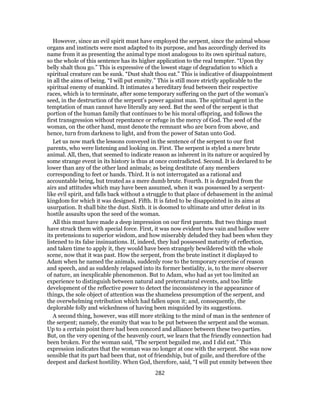 However, since an evil spirit must have employed the serpent, since the animal whose
organs and instincts were most adapted to its purpose, and has accordingly derived its
name from it as presenting the animal type most analogous to its own spiritual nature,
so the whole of this sentence has its higher application to the real tempter. “Upon thy
belly shalt thou go.” This is expressive of the lowest stage of degradation to which a
spiritual creature can be sunk. “Dust shalt thou eat.” This is indicative of disappointment
in all the aims of being. “I will put enmity.” This is still more strictly applicable to the
spiritual enemy of mankind. It intimates a hereditary feud between their respective
races, which is to terminate, after some temporary suffering on the part of the woman’s
seed, in the destruction of the serpent’s power against man. The spiritual agent in the
temptation of man cannot have literally any seed. But the seed of the serpent is that
portion of the human family that continues to be his moral offspring, and follows the
first transgression without repentance or refuge in the mercy of God. The seed of the
woman, on the other hand, must denote the remnant who are born from above, and
hence, turn from darkness to light, and from the power of Satan unto God.
Let us now mark the lessons conveyed in the sentence of the serpent to our first
parents, who were listening and looking on. First. The serpent is styled a mere brute
animal. All, then, that seemed to indicate reason as inherent in its nature or acquired by
some strange event in its history is thus at once contradicted. Second. It is declared to be
lower than any of the other land animals; as being destitute of any members
corresponding to feet or hands. Third. It is not interrogated as a rational and
accountable being, but treated as a mere dumb brute. Fourth. It is degraded from the
airs and attitudes which may have been assumed, when it was possessed by a serpent-
like evil spirit, and falls back without a struggle to that place of debasement in the animal
kingdom for which it was designed. Fifth. It is fated to be disappointed in its aims at
usurpation. It shall bite the dust. Sixth. it is doomed to ultimate and utter defeat in its
hostile assaults upon the seed of the woman.
All this must have made a deep impression on our first parents. But two things must
have struck them with special force. First, it was now evident how vain and hollow were
its pretensions to superior wisdom, and how miserably deluded they had been when they
listened to its false insinuations. If, indeed, they had possessed maturity of reflection,
and taken time to apply it, they would have been strangely bewildered with the whole
scene, now that it was past. How the serpent, from the brute instinct it displayed to
Adam when he named the animals, suddenly rose to the temporary exercise of reason
and speech, and as suddenly relapsed into its former bestiality, is, to the mere observer
of nature, an inexplicable phenomenon. But to Adam, who had as yet too limited an
experience to distinguish between natural and preternatural events, and too little
development of the reflective power to detect the inconsistency in the appearance of
things, the sole object of attention was the shameless presumption of the serpent, and
the overwhelming retribution which had fallen upon it; and, consequently, the
deplorable folly and wickedness of having been misguided by its suggestions.
A second thing, however, was still more striking to the mind of man in the sentence of
the serpent; namely, the enmity that was to be put between the serpent and the woman.
Up to a certain point there had been concord and alliance between these two parties.
But, on the very opening of the heavenly court, we learn that the friendly connection had
been broken. For the woman said, “The serpent beguiled me, and I did eat.” This
expression indicates that the woman was no longer at one with the serpent. She was now
sensible that its part had been that, not of friendship, but of guile, and therefore of the
deepest and darkest hostility. When God, therefore, said, “I will put enmity between thee
282
 