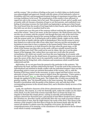 and the woman,” this revulsion of feeling on her part, in which Adam no doubt joined,
was acknowledged and approved. Enmity with the enemy of God indicated a return to
friendship with God, and presupposed incipient feelings of repentance toward him, and
reviving confidence in his word. The perpetuation of this enmity is here affirmed, in
regard not only to the woman, but to her seed. This prospect of seed, and of a godly seed,
at enmity with evil, became a fountain of hope to our first parents, and confirmed every
feeling of returning reverence for God which was beginning to spring up in their breast.
The word heard from the mouth of God begat faith in their hearts, and we shall find that
this faith was not slow to manifest itself in acts.
We cannot pass over this part of the sentence without noticing the expression, “the
seed of the woman.” Does it not mean, in the first instance, the whole human race? Was
not this race at enmity with the serpent? And though that part only of the seed of the
woman which eventually shared in her present feelings could be said to be at enmity
with the serpent spirit, yet, if all had gone well in Adam’s family, might not the whole
race have been at enmity with the spirit of disobedience? Was not the avenue to mercy
here hinted at as wide as the offer of any other time? And was not this universality of
invitation at some time to have a response in the human family? Does not the language
of the passage constrain us to look forward to the time when the great mass, or the
whole of the human race then alive on the earth, will have actually turned from the
power of Satan unto God? This could not be seen by Adam. But was it not the plain
import of the language, that, unless there was some new revolt after the present
reconciliation, the whole race would, even from this new beginning, be at enmity with
the spirit of evil? Such was the dread lesson of experience with which Adam now entered
upon the career of life, that it was to be expected he would warn his children against
departing from the living God, with a clearness and earnestness which would be both
understood and felt.
Still further, do we not pass from the general to the particular in the sentence, “He
shall bruise thy head, and thou shalt bruise his heel?” Is not the seed of the woman here
individualized and matched in deadly conflict with the individual tempter? Does not this
phraseology point to some pre-eminent descendant of the woman, who is, with the
bruising of his lower nature in the encounter, to gain a signal and final victory over the
adversary of man? There is some reason to believe from the expression, “I have gotten a
man from the Lord” Gen_4:1, that Eve herself had caught a glimpse of this meaning,
though she applied it to the wrong party. The Vulgate also, in what was probably the
genuine reading, “ipse” (he himself) points to the same meaning. The reading “ipsa” (she
herself) is inconsistent with the gender of the Hebrew verb, and with that of the
corresponding pronoun in the second clause (his), and is therefore clearly an error of the
transcriber.
Lastly, the retributive character of the divine administration is remarkably illustrated
in the phrase. The serpent, in a wily but dastardly spirit, makes the weaker sex the object
of his attack. It is the seed of the woman especially that is to bruise his head. It is
singular to find that this simple phrase, coming in naturally and incidentally in a
sentence uttered four thousand years, and penned at least fifteen hundred years, before
the Christian era, describes exactly and literally Him who was made of woman without
the intervention of man, that He might destroy the works of the devil. This clause in the
sentence of the tempter is the first dawn of hope for the human family after the fall. We
cannot tell whether to admire more the simplicity of its terms, the breadth and
comprehensiveness of its meaning, or the minuteness of its application to the far-distant
event which it mainly contemplates.
283
 