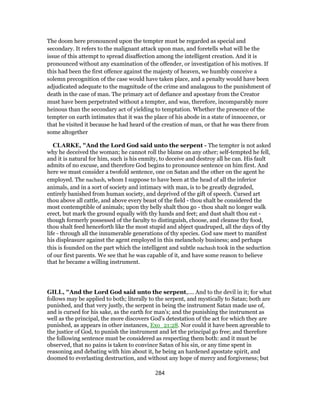 The doom here pronounced upon the tempter must be regarded as special and
secondary. It refers to the malignant attack upon man, and foretells what will be the
issue of this attempt to spread disaffection among the intelligent creation. And it is
pronounced without any examination of the offender, or investigation of his motives. If
this had been the first offence against the majesty of heaven, we humbly conceive a
solemn precognition of the case would have taken place, and a penalty would have been
adjudicated adequate to the magnitude of the crime and analagous to the punishment of
death in the case of man. The primary act of defiance and apostasy from the Creator
must have been perpetrated without a tempter, and was, therefore, incomparably more
heinous than the secondary act of yielding to temptation. Whether the presence of the
tempter on earth intimates that it was the place of his abode in a state of innocence, or
that he visited it because he had heard of the creation of man, or that he was there from
some altogether
CLARKE, "And the Lord God said unto the serpent - The tempter is not asked
why he deceived the woman; he cannot roll the blame on any other; self-tempted he fell,
and it is natural for him, such is his enmity, to deceive and destroy all he can. His fault
admits of no excuse, and therefore God begins to pronounce sentence on him first. And
here we must consider a twofold sentence, one on Satan and the other on the agent he
employed. The nachash, whom I suppose to have been at the head of all the inferior
animals, and in a sort of society and intimacy with man, is to be greatly degraded,
entirely banished from human society, and deprived of the gift of speech. Cursed art
thou above all cattle, and above every beast of the field - thou shalt be considered the
most contemptible of animals; upon thy belly shalt thou go - thou shalt no longer walk
erect, but mark the ground equally with thy hands and feet; and dust shalt thou eat -
though formerly possessed of the faculty to distinguish, choose, and cleanse thy food,
thou shalt feed henceforth like the most stupid and abject quadruped, all the days of thy
life - through all the innumerable generations of thy species. God saw meet to manifest
his displeasure against the agent employed in this melancholy business; and perhaps
this is founded on the part which the intelligent and subtle nachash took in the seduction
of our first parents. We see that he was capable of it, and have some reason to believe
that he became a willing instrument.
GILL, "And the Lord God said unto the serpent,.... And to the devil in it; for what
follows may be applied to both; literally to the serpent, and mystically to Satan; both are
punished, and that very justly, the serpent in being the instrument Satan made use of,
and is cursed for his sake, as the earth for man's; and the punishing the instrument as
well as the principal, the more discovers God's detestation of the act for which they are
punished, as appears in other instances, Exo_21:28. Nor could it have been agreeable to
the justice of God, to punish the instrument and let the principal go free; and therefore
the following sentence must be considered as respecting them both: and it must be
observed, that no pains is taken to convince Satan of his sin, or any time spent in
reasoning and debating with him about it, he being an hardened apostate spirit, and
doomed to everlasting destruction, and without any hope of mercy and forgiveness; but
284
 