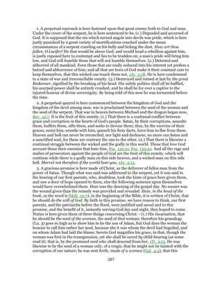 1. A perpetual reproach is here fastened upon that great enemy both to God and man.
Under the cover of the serpent, he is here sentenced to be, (1.) Degraded and accursed of
God. It is supposed that the sin which turned angels into devils was pride, which is here
justly punished by a great variety of mortifications couched under the mean
circumstances of a serpent crawling on his belly and licking the dust. How art thou
fallen, O Lucifer! He that would be above God, and would head a rebellion against him,
is justly exposed here to contempt and lies to be trodden on; a man's pride will bring him
low, and God will humble those that will not humble themselves. (2.) Detested and
abhorred of all mankind. Even those that are really seduced into his interest yet profess a
hatred and abhorrence of him; and all that are born of God make it their constant care to
keep themselves, that this wicked one touch them not, 1Jo_5:18. He is here condemned
to a state of war and irreconcilable enmity. (3.) Destroyed and ruined at last by the great
Redeemer, signified by the breaking of his head. His subtle politics shall all be baffled,
his usurped power shall be entirely crushed, and he shall be for ever a captive to the
injured honour of divine sovereignty. By being told of this now he was tormented before
the time.
2. A perpetual quarrel is here commenced between the kingdom of God and the
kingdom of the devil among men; war is proclaimed between the seed of the woman and
the seed of the serpent. That war in heaven between Michael and the dragon began now,
Rev_12:7. It is the fruit of this enmity, (1.) That there is a continual conflict between
grace and corruption in the hearts of God's people. Satan, by their corruptions, assaults
them, buffets them, sifts them, and seeks to devour them; they, by the exercise of their
graces, resist him, wrestle with him, quench his fiery darts, force him to flee from them.
Heaven and hell can never be reconciled, nor light and darkness; no more can Satan and
a sanctified soul, for these are contrary the one to the other. (2.) That there is likewise a
continual struggle between the wicked and the godly in this world. Those that love God
account those their enemies that hate him, Psa_139:21, Psa_139:22. And all the rage and
malice of persecutors against the people of God are the fruit of this enmity, which will
continue while there is a godly man on this side heaven, and a wicked man on this side
hell. Marvel not therefore if the world hate you, 1Jo_3:13.
3. A gracious promise is here made of Christ, as the deliverer of fallen man from the
power of Satan. Though what was said was addressed to the serpent, yet it was said in
the hearing of our first parents, who, doubtless, took the hints of grace here given them,
and saw a door of hope opened to them, else the following sentence upon themselves
would have overwhelmed them. Here was the dawning of the gospel day. No sooner was
the wound given than the remedy was provided and revealed. Here, in the head of the
book, as the word is (Heb_10:7), in the beginning of the Bible, it is written of Christ, that
he should do the will of God. By faith in this promise, we have reason to think, our first
parents, and the patriarchs before the flood, were justified and saved and to this
promise, and the benefit of it, instantly serving God day and night, they hoped to come.
Notice is here given them of three things concerning Christ: - (1.) His incarnation, that
he should be the seed of the woman, the seed of that woman; therefore his genealogy
(Lu. 3) goes so high as to show him to be the son of Adam, but God does the woman the
honour to call him rather her seed, because she it was whom the devil had beguiled, and
on whom Adam had laid the blame; herein God magnifies his grace, in that, though the
woman was first in the transgression, yet she shall be saved by child-bearing (as some
read it), that is, by the promised seed who shall descend from her, 1Ti_2:15. He was
likewise to be the seed of a woman only, of a virgin, that he might not be tainted with the
corruption of our nature; he was sent forth, made of a woman (Gal_4:4), that this
287
 