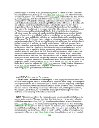 promise might be fulfilled. It is a great encouragement to sinners that their Saviour is
the seed of the woman, bone of our bone, Heb_2:11, Heb_2:14. Man is therefore sinful
and unclean, because he is born of a woman (Job_25:4), and therefore his days are full
of trouble, Job_14:1. But the seed of the woman was made sin and a curse for us, so
saving us from both. (2.) His sufferings and death, pointed at in Satan's bruising his
heel, that is, his human nature. Satan tempted Christ in the wilderness, to draw him into
sin; and some think it was Satan that terrified Christ in his agony, to drive him to
despair. It was the devil that put it into the heart of Judas to betray Christ, of Peter to
deny him, of the chief priests to prosecute him, of the false witnesses to accuse him, and
of Pilate to condemn him, aiming in all this, by destroying the Saviour, to ruin the
salvation; but, on the contrary, it was by death that Christ destroyed him that had the
power of death, Heb_2:14. Christ's heel was bruised when his feet were pierced and
nailed to the cross, and Christ's sufferings are continued in the sufferings of the saints
for his name. The devil tempts them, casts them into prison, persecutes and slays them,
and so bruises the heel of Christ, who is afflicted in their afflictions. But, while the heel is
bruised on earth, it is well that the head is safe in heaven. (3.) His victory over Satan
thereby. Satan had now trampled upon the woman, and insulted over her; but the seed
of the woman should be raised up in the fulness of time to avenge her quarrel, and to
trample upon him, to spoil him, to lead him captive, and to triumph over him, Col_2:15.
He shall bruise his head, that is, he shall destroy all his politics and all his powers, and
give a total overthrow to his kingdom and interest. Christ baffled Satan's temptations,
rescued souls out of his hands, cast him out of the bodies of people, dispossessed the
strong man armed, and divided his spoil: by his death, he gave a fatal and incurable blow
to the devil's kingdom, a wound to the head of this beast, that can never be healed. As his
gospel gets ground, Satan falls (Luk_10:18) and is bound, Rev_20:2. By his grace, he
treads Satan under his people's feet (Rom_16:20) and will shortly cast him into the lake
of fire, Rev_20:10. And the devil's perpetual overthrow will be the complete and
everlasting joy and glory of the chosen remnant.
JAMISON, "Gen_3:14-24. The sentence.
And the Lord God said unto the serpent — The Judge pronounces a doom: first,
on the material serpent, which is cursed above all creatures. From being a model of grace
and elegance in form, it has become the type of all that is odious, disgusting, and low [Le
Clerc, Rosenmuller]; or the curse has converted its natural condition into a punishment;
it is now branded with infamy and avoided with horror; next, on the spiritual serpent,
the seducer. Already fallen, he was to be still more degraded and his power wholly
destroyed by the offspring of those he had deceived.
K&D, "The sentence follows the examination, and is pronounced first of all upon the
serpent as the tempter: “Because thou hast done this, thou art cursed before all cattle,
and before every beast of the field.” ‫ן‬ ִ‫,מ‬ literally out of the beasts, separate from them
(Deu_14:2; Jdg_5:24), is not a comparative signifying more than, nor does it mean by;
for the curse did not proceed from the beasts, but from God, and was not pronounced
upon all the beasts, but upon the serpent alone. The κτίσις, it is true, including the whole
animal creation, has been “made subject to vanity” and “the bondage of corruption,” in
consequence of the sin of man (Rom_8:20-21); yet this subjection is not to be regarded
288
 