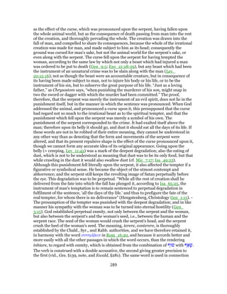 as the effect of the curse, which was pronounced upon the serpent, having fallen upon
the whole animal world, but as the consequence of death passing from man into the rest
of the creation, and thoroughly pervading the whole. The creation was drawn into the
fall of man, and compelled to share its consequences, because the whole of the irrational
creation was made for man, and made subject to him as its head; consequently the
ground was cursed for man's sake, but not the animal world for the serpent's sake, or
even along with the serpent. The curse fell upon the serpent for having tempted the
woman, according to the same law by which not only a beast which had injured a man
was ordered to be put to death (Gen_9:5; Exo_21:28-29), but any beast which had been
the instrument of an unnatural crime was to be slain along with the man (Lev_
20:15-16); not as though the beast were an accountable creature, but in consequence of
its having been made subject to man, not to injure his body or his life, or to be the
instrument of his sin, but to subserve the great purpose of his life. “Just as a loving
father,” as Chrysostom says, “when punishing the murderer of his son, might snap in
two the sword or dagger with which the murder had been committed.” The proof,
therefore, that the serpent was merely the instrument of an evil spirit, does not lie in the
punishment itself, but in the manner in which the sentence was pronounced. When God
addressed the animal, and pronounced a curse upon it, this presupposed that the curse
had regard not so much to the irrational beast as to the spiritual tempter, and that the
punishment which fell upon the serpent was merely a symbol of his own. The
punishment of the serpent corresponded to the crime. It had exalted itself above the
man; therefore upon its belly it should go, and dust it should eat all the days of its life. If
these words are not to be robbed of their entire meaning, they cannot be understood in
any other way than as denoting that the form and movements of the serpent were
altered, and that its present repulsive shape is the effect of the curse pronounced upon it,
though we cannot form any accurate idea of its original appearance. Going upon the
belly (= creeping, Lev_11:42) was a mark of the deepest degradation; also the eating of
dust, which is not to be understood as meaning that dust was to be its only food, but that
while crawling in the dust it would also swallow dust (cf. Mic_7:17; Isa_49:23).
Although this punishment fell literally upon the serpent, it also affected the tempter if a
figurative or symbolical sense. He became the object of the utmost contempt and
abhorrence; and the serpent still keeps the revolting image of Satan perpetually before
the eye. This degradation was to be perpetual. “While all the rest of creation shall be
delivered from the fate into which the fall has plunged it, according to Isa_65:25, the
instrument of man's temptation is to remain sentenced to perpetual degradation in
fulfilment of the sentence, 'all the days of thy life.' and thus to prefigure the fate of the
real tempter, for whom there is no deliverance” (Hengstenberg, Christology Gen_1:15). -
The presumption of the tempter was punished with the deepest degradation; and in like
manner his sympathy with the woman was to be turned into eternal hostility (Gen_
3:15). God established perpetual enmity, not only between the serpent and the woman,
but also between the serpent's and the woman's seed, i.e., between the human and the
serpent race. The seed of the woman would crush the serpent's head, and the serpent
crush the heel of the woman's seed. The meaning, terere, conterere, is thoroughly
established by the Chald., Syr., and Rabb. authorities, and we have therefore retained it,
in harmony with the word συντρίβειν in Rom_16:20, and because it accords better and
more easily with all the other passages in which the word occurs, than the rendering
inhiare, to regard with enmity, which is obtained from the combination of ‫שׁוּף‬ with ‫ף‬ ַ‫א‬ָ‫.שׁ‬
The verb is construed with a double accusative, the second giving greater precision to
the first (vid., Ges. §139, note, and Ewald, §281). The same word is used in connection
289
 