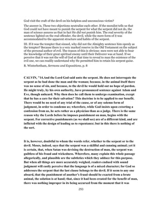 God visit the craft of the devil on his helpless and unconscious victim?
The answer is, These two objections neutralise each other. If the moralist tells us that
God could not have meant to punish the serpent for what the serpent did not do, the
man of science assures us that in fact He did not punish him. The real severity of the
sentence lighted on the real offender, the devil, while the mere form of it was
accommodated to the apparent structure and habits of the serpent.
III. If it was the tempter that sinned, why did not the Almighty sentence him openly as
the tempter? Because there is a very marked reserve in the Old Testament on the subject
of the personal author of evil. The reason of this is obvious: men were not able to bear
the knowledge of their great spiritual enemy until their Deliverer was at hand. If we
perceive that it was not the will of God at that time to reveal to man the existence of the
evil one, we can readily understand why He permitted him to retain his serpent guise.
R. Winterbotham, Sermons and Expositions, p. 8
CALVIN, "14.And the Lord God said unto the serpent. He does not interrogate the
serpent as he had done the man and the woman; because, in the animal itself there
was no sense of sin, and because, to the devil he would hold out no hope of pardon.
He might truly, by his own authority, have pronounced sentence against Adam and
Eve, though unheard. Why then does he call them to undergo examination, except
that he has a care for their salvation? This doctrine is to be applied to our benefit.
There would be no need of any trial of the cause, or of any solemn form of
judgment, in order to condemn us; wherefore, while God insists upon extorting a
confession from us, he acts rather as a physician than as a judge. There is the same
reason why the Lords before he imposes punishment on man, begins with the
serpent. For corrective punishments (as we shall see) are of a different kind, and are
inflicted with the design of leading us to repentance; but in this there is nothing of
the sort.
It is, however, doubtful to whom the words refer, whether to the serpent or to the
devil. Moses, indeed, says that the serpent was a skillful and cunning animal; yet it
is certain, that, when Satan was devising the destruction of man, the serpent was
guiltless of his fraud and wickedness. Wherefore, many explain this whole passage
allegorically, and plausible are the subtleties which they adduce for this purpose.
But when all things are more accurately weighed, readers endued with sound
judgment will easily perceive that the language is of a mixed character; for God so
addresses the serpent that the last clause belongs to the devil. If it seem to any one
absurd, that the punishment of another’s fraud should be exacted from a brute
animal, the solution is at hand; that, since it had been created for the benefit of man,
there was nothing improper in its being accursed from the moment that it was
293
 