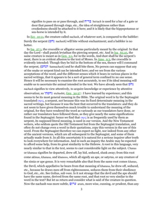 signifies to pass on or pass through, and ‫בריח‬ beriach is used for a bar of a gate or
door that passed through rings, etc., the idea of straightness rather than
crookedness should be attached to it here; and it is likely that the hippopotamus or
sea-horse is intended by it.
In Ecc_10:11, the creature called nachash, of whatever sort, is compared to the babbler:
Surely the serpent (‫נחש‬ nachash) will bite without enchantment; and a babbler is no
better.
In Isa_27:1, the crocodile or alligator seems particularly meant by the original: In that
day the Lord - shall punish leviathan the piercing serpent, etc. And in Isa_65:25, the
same creature is meant as in Gen_3:1, for in the words, And dust shall be the serpent’s
meat, there is an evident allusion to the text of Moses. In Amo_9:3, the crocodile is
evidently intended: Though they be hid in the bottom of the sea, thence will I command
the serpent, (‫הנחש‬ hannachash) and he shall bite them. No person can suppose that any
of the snake or serpent kind can be intended here; and we see from the various
acceptations of the word, and the different senses which it bears in various places in the
sacred writings, that it appears to be a sort of general term confined to no one sense.
Hence it will be necessary to examine the root accurately, to see if its ideal meaning will
enable us to ascertain the animal intended in the text. We have already seen that ‫נחש‬
nachash signifies to view attentively, to acquire knowledge or experience by attentive
observation; so ‫נחשתי‬ nichashti, Gen_30:27 : I have learned by experience; and this
seems to be its most general meaning in the Bible. The original word is by the Septuagint
translated οφις, a serpent, not because this was its fixed determinate meaning in the
sacred writings, but because it was the best that occurred to the translators: and they do
not seem to have given themselves much trouble to understand the meaning of the
original, for they have rendered the word as variously as our translators have done, or
rather our translators have followed them, as they give nearly the same significations
found in the Septuagint: hence we find that οφις is as frequently used by them as
serpent, its supposed literal meaning, is used in our version. And the New Testament
writers, who seldom quote the Old Testament but from the Septuagint translation, and
often do not change even a word in their quotations, copy this version in the use of this
word. From the Septuagint therefore we can expect no light, nor indeed from any other
of the ancient versions, which are all subsequent to the Septuagint, and some of them
actually made from it. In all this uncertainty it is natural for a serious inquirer after truth
to look everywhere for information. And in such an inquiry the Arabic may be expected
to afford some help, from its great similarity to the Hebrew. A root in this language, very
nearly similar to that in the text, seems to cast considerable light on the subject. Chanas
or khanasa signifies he departed, drew off, lay hid, seduced, slunk away; from this root
come akhnas, khanasa, and khanoos, which all signify an ape, or satyrus, or any creature of
the simia or ape genus. It is very remarkable also that from the same root comes khanas,
the Devil, which appellative he bears from that meaning of khanasa, he drew off, seduced,
etc., because he draws men off from righteousness, seduces them from their obedience
to God, etc., etc. See Golius, sub voce. Is it not strange that the devil and the ape should
have the same name, derived from the same root, and that root so very similar to the
word in the text? But let us return and consider what is said of the creature in question.
Now the nachash was more subtle, ‫ערום‬ arum, more wise, cunning, or prudent, than any
3
 