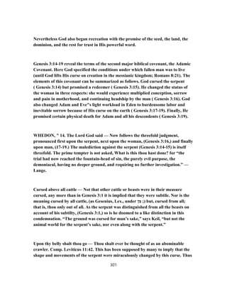 Nevertheless God also began recreation with the promise of the seed, the land, the
dominion, and the rest for trust in His powerful word.
Genesis 3:14-19 reveal the terms of the second major biblical covenant, the Adamic
Covenant. Here God specified the conditions under which fallen man was to live
(until God lifts His curse on creation in the messianic kingdom; Romans 8:21). The
elements of this covenant can be summarized as follows. God cursed the serpent
( Genesis 3:14) but promised a redeemer ( Genesis 3:15). He changed the status of
the woman in three respects: she would experience multiplied conception, sorrow
and pain in motherhood, and continuing headship by the man ( Genesis 3:16). God
also changed Adam and Eve"s light workload in Eden to burdensome labor and
inevitable sorrow because of His curse on the earth ( Genesis 3:17-19). Finally, He
promised certain physical death for Adam and all his descendents ( Genesis 3:19).
WHEDON, " 14. The Lord God said — Now follows the threefold judgment,
pronounced first upon the serpent, next upon the woman, (Genesis 3:16,) and finally
upon man, (17-19.) The malediction against the serpent (Genesis 3:14-15) is itself
threefold. The prime tempter is not asked, What is this thou hast done? for “the
trial had now reached the fountain-head of sin, the purely evil purpose, the
demoniacal, having no deeper ground, and requiring no further investigation.” —
Lange.
Cursed above all cattle — Not that other cattle or beasts were in their measure
cursed, any more than in Genesis 3:1 it is implied that they were subtile. Nor is the
meaning cursed by all cattle, (as Gesenius, Lex., under ‫מן‬ ;) but, cursed from all;
that is, thou only out of all. As the serpent was distinguished from all the beasts on
account of his subtilty, (Genesis 3:1,) so is he doomed to a like distinction in this
condemnation. “The ground was cursed for man’s sake,” says Keil, “but not the
animal world for the serpent’s sake, nor even along with the serpent.”
Upon thy belly shalt thou go — Thou shalt ever be thought of as an abominable
crawler. Comp. Leviticus 11:42. This has been supposed by many to imply that the
shape and movements of the serpent were miraculously changed by this curse. Thus
301
 