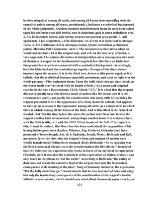 be thou (singular) among all cattle, and among all beasts (corresponding with the
causality: subtle among all beasts, prominently), indicates a symbolical background
of the whole judgment1. Quidam statuunt maledictionem latam in serpentem solum
(quia hic confertur cum aliis bestiis) non in diabolum, quia is antea maledictus erat.
2. Alii in diabolum solum, quia brutus serpens non poterat juste puniri. 3. Alii
applicantv. 14ad serpentem, v.15in diabolum. At vero tu et te idem sunt in utroque
versu. 4. Alii existimant cam in utrumque latam. Quam sententiam verissimam
judico. Medusin Poli Commentar. ad h. l. The inconsistency that arises when we
would understand v 14 of the serpent only, and v15, on the contrary, of Satan, is
very apparent. The various diversities of interpretation are a consequence of a want
of clearness in respect to the fundamental exegetical law, that here an historical
foreground is everywhere connected with a symbolical background. Accordingly,
both the historical and the symbolical go together through all the three dooms
imposed upon the serpent; it is in the third Acts, however (the protevangel, as it is
called), that the symbolical becomes especially prominent, and casts its light over the
whole passage.—First judgment doom: Upon thy belly shalt thou go; that Isaiah, as
the worm steals over the earth with its length of body, “as a mean and despised
crawler in the dust ( Deuteronomy 32:24; Micah 7:17).” It is a fact that the serpent
did not originally have this inferior mode of motion like the worm, and it is this
circumstance partly, and partly the consideration that along with his speaking the
serpent presented to Eve the appearance of a trusty domestic animal, that appears
to have given occasion to the expression: among all cattle, as a complement to which
there is added: among all the beasts of the field. And to this effect is the remark of
Knobel, that “for the time before the curse, the author must have ascribed to the
serpent another kind of movement, and perhaps another form. It is reckoned here
with the ‫בהמה‬ (cattle), v 1 with the ‫השדה‬ ‫חית‬ (or beasts of the field).” In respect to
this, it must be noticed, that there has also been maintained the supposition of his
having before gone erect (Luther, Münster, Fag. Gerhard, Osiander) and been
possessed of bone (Joseph, Ant. i1, 4; Ephraim, Jarchi, Merc.). Delitzsch and Keil,
moreover, favor the view, that the serpent’s form and manner of motion were
wholly transformed (Delitzsch) or changed (Keil). Delitzsch: “As its speaking was
the first demoniacal miracle, so is this transformation the first divine.” Instead of
that, we hold that this exposition only works in favor of the mythical interpretation
(Knobel), since it mistakes the symbolical of the expression; on which, beside, it can
only touch in the phrase to “eat the earth.” According to Delitzsch, “the eating of
dust does not denote the exclusive food of the serpent, but only the involuntary
consequence of its winding in the dust.” Song of Solomon, moreover, the expression,
“On thy belly shalt thou go,” cannot denote that he was deprived of bone and wing,
but only the involuntary consequence of the manifestation of the serpent’s hostile
attitude to men, namely, that it should now wind about timorously upon its belly, or
303
 
