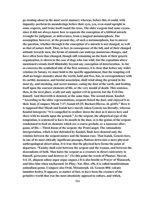 go stealing about in the most secret manner; whereas, before this, it could, with
impunity, perform its meanderings before their eyes, yea, even stand upright in
some respects, and twine itself round the trees. The older exegesis had some excuse,
since it did not always know how to separate the conception of a biblical miracle
wrought for judgment, or deliverance, from a magical metamorphosis. The
assumption, however, at the present day, of such a metamorphosis, has to answer
the question, whether through it the conception of a miracle is not changed, as well
as that of nature itself. That, in fact, in consequence of the fall, and of their changed
attitude towards men, the forms of animals can undergo monstrous changes, and
have often been thus changed, though still remaining on the basis of their generic
organization, is shown in the case of dogs who run wild; but the exposition above
mentioned extends itself illimitably beyond any conception of deterioration. As far
as concerns the symbolical side of the first sentence, it is clear that before any wider
relation (to Satan), we must hold to the specific appointment, that the tempting evil
shall no longer meander about the world, bold and free, but, in correspondence with
its earthly meanness, and bestial association, shall wind along the ground in the
most sly, and sneaking, and secret manner, eating the dust of the earth, and feeding
itself upon the coarsest elements of life, or the very mould of death. This sentence,
then, in the next place, avails not only against evil in general, but the Evil One
himself. And therewith is denoted, at the same time, The second doom. Knobel:
“According to the older representations, serpents licked the dust, and enjoyed it as
their food. (Compare Micah 7:17; Isaiah 65:25; Bochart:Hieroz. iii. p245).” Here it
is supposed that Micah and Isaiah have merely taken Genesis too literally; whereas
Knobel interprets: “it is compelled to swallow down the dust as it moves here and
there with its mouth upon the ground.” As the serpent, the allegorical type of the
temptation, is sentenced to have its mouth in the dust, so is the genius of the serpent
condemned to feed on elements which are a coarse prelude, or a nauseous after-
game, of life.—Third doom of the serpent; the Protevangel. The rationalistic
interpretation, which is last defended by Knobel, finds here denoted only the
relation between the serpent-nature and the human race. That Isaiah, Genesis here,
in one of its most ethically significant passages, flattens down into a mere physical
anthropological observation. It is true that the physical here forms the point of
departure. “Enmity shall exist between the serpent and the woman, and between the
descendants of both. Man hates the serpent as a creature in direct contrariety to
himself, persecutes and destroys it.” (To this point the words of Plautus: Mercat.
iv4, 21, aliquem odisse œque atque angues.) It is also hostile to Prayer of Manasseh,
and bites him when uncharmed. In Pliny: Nat. Hist. x96, it is called immitissimum
animalium genus. Compare also Ovid, Metamorph. xii. Genesis 804: calcato
immitior hydro. It appears, as matter of fact, to have been the creature of the
primitive world that was the most absolutely opposed to culture, and which,
304
 