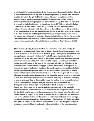 prediction of Christ, the son of the virgin. In this sense, also, does Paul allow himself
to interpret the singular, in thy seed, as a typical prophecy of Christ. And we doubt
not, that here, too, the spirit of the type chose this expression, the seed of the
woman, with an æonian consciousness of its rich significance. If we go back,
however, to the conscious prophecy, so it may be safe to say, that with the humanity
in general, on its light side, there is also placed its core[FN20]—as it is with Judah
( Genesis 49:10), and Israel ( Hosea 11:1). In truth, the core, or heart, is ever
embraced in concrete unity with the hull, but to the biblical view is this gravitation
to the unity peculiar from the very beginning. On the other side, however, according
to the New Testament, and the patristic unveiling of its significance, is the seed of
the woman not exclusively to be referred to the individuality of Christ. Christ, as the
Christ in the universal humanity, is here to be understood; especially in the second
clause, at least, as also, therefore, in the third according to Paul ( Romans 16:20).
There remains, finally, the question how the temptation of the first pair by the
serpent is to be understood. According to Knobel there is found in our passage just
as little reference to the devil as to the Messiah (p48). Consequently would the whole
passage become a mere physical myth. Von Bohlen goes back to the kindred
traditions of the ancients, and finds it of the deepest significance that in the printed
Samaritan text there is ‫שׁ‬ָ‫ָח‬‫כּ‬, liar, instead of ‫,נהש‬ serpent. According to one of the
Indian myths, Krishna, in the form of the sun, contends with the Evil One, in the
form of serpent. In like manner in Egypt, Typhon, whose name is interpreted by
Serpent, persecutes his brother Osiris, or the sun. Hercules possesses himself of the
golden apple of the Hesperides, which the Serpent guarded. According to Bohlen,
however, the nearest source of our narrative, as of Paradise in general, lies in Iran.
Ahriman, according to the Zendavesta, in the form of a serpent brought of his fruits
to men, who were of the pure creation of Ormuzd. And Song of Solomon, according
to him, as also according to Rosenmüller, must the author of our account have had
that as a model before his eyes. And yet, somehow, we know not how he
distinguishes from it the simple sense of the Israelitish narrator. The reference of
Bohlen only shows how our primitive tradition spreads itself in the manifold
adumbrations and transformations of the most varied mythological systems, even as
the like holds true in respect to the cosmogony, the first human pair, Paradise, and
still further on in respect to the flood. In opposition to all this stands the traditional
view of the Church, that under the serpent as instrument and symbol our passage
consciously intends the devil (see Hengstenberg: “Christology,” p5; Delitzsch, p168;
Keil, p51). In respect to this, there is no doubt that in the Holy Scripture there lies
before us a connected line of testimonies whose object is ever the same demoniac
309
 